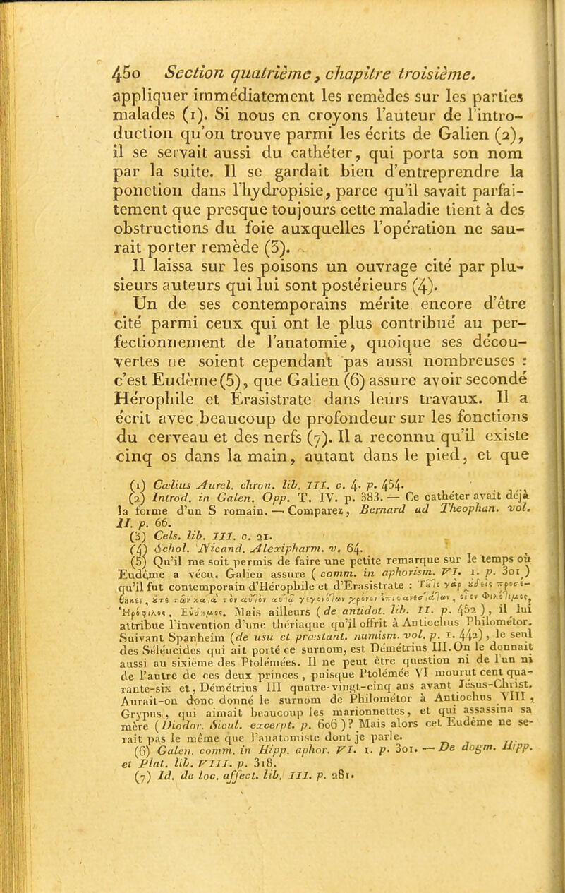 appliquer immédiatement les remèdes sur les parties malades (i). Si nous en croyons l'auteur de l'intro- duction qu'on trouve parmi les écrits de Galien (2), il se seivait aussi du cathéter, qui porta son nom par la suite. Il se gardait bien d'entreprendre la ponction dans l'hjdropisie, parce qu'il savait parfai- tement que presque toujours cette maladie tient à des obstructions du foie auxquelles l'opération ne sau- rait porter remède (5). . Il laissa sur les poisons un ouvrage cité par plu- sieurs auteurs qui lui sont postérieurs (4). Un de ses contemporains mérite encore d'être cité parmi ceux qui ont le plus contribué au per- fectionnement de l'anatomie, quoique ses décou- vertes ne soient cependant pas aussi nombreuses : c'est Eudème(5), que Galien (6) assure avoir secondé Hérophile et Erasistrate dans leurs travaux. Il a écrit avec beaucoup de profondeur sur les fonctions du cerveau et des nerfs (7). Il a reconnu qu'il existe cinq os dans la main, autant dans le pied, et que (1) Cœlius Aurel. chron. lib. III. c. 4- P- 454- (2) Introd. in Galen. Opp. T. IV. p. 383. — Ce cathéter avait déjà la forme d'un S romain. — Comparez, Bernard ad Theophun. vol. II. p. 66. (5) Cels. lib. m. c. 21. ([^') ichol. JSicand, Alexipharm. v, 64. (5) Qu'il me soit permis de faire une petite remarque sur le temps où Eudème a vécu. Galien assure ( comm. in aphorism. VI. i. p. 3oi ) qu'il fut contemporain d'Hérophile et d'Erasistrale : T^io yÀf iSÙ% irpoci- 'HpJif'iÀoç, ECJii/ioç, Mais ailleurs {de aiitidot. lib. II. p. ) , il lui attribue Tinvention d'une thériaque qu'il offrit à Anlioclius Philomélor. Suivant Spanlieim {de usu et prmstant, numism. vol. p. i. 442), le seul des Séléucides qui ait porté ce surnom, est Démétrius III.On le donnait aussi au sixième des Ptolémées. Il ne peut être question ni de lun ni de l'autre de ces deux princes, puisque Ptolémée VI mourut cent qua- rante-six et, Démétrius 111 quatre-vingt-cinq ans avant Jésus-Chnst. Aurait-on d«nc donné le surnom de Philométor h Anliochus 'S lII , Grypus , qui aimait beaucoup les marionnettes, et qui assassina sa mère ( Diodor. Aient, excerpt. p. 606 ) ? Mais alors cet Eudème ne se- rait pas le même que l'anatomisie dont je parle. (6) Galen. comm. in Hipp. aphor. VI. X. p- 3oi. — De dogm. Utpp. et plat. lib. VIII. p. 318. (7) Id. de loc. afjfect. lib. III. p. a8i.