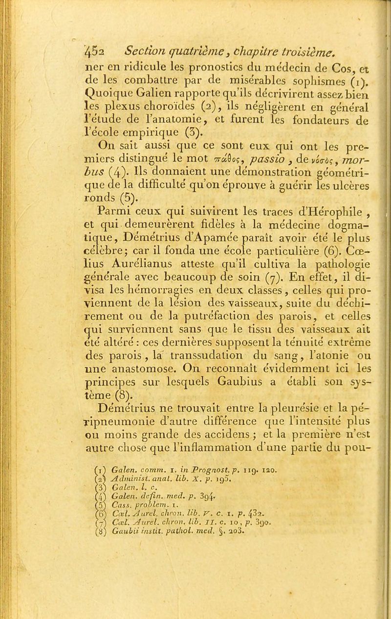 lier en ridicule les pronostics du médecin de Cos, et de les combattre par de mise'rables sophismes (i). Quoique Galien rapporte qu'ils décrivirent assez bien les plexus choroïdes (2), ils négligèrent en général l'étude de l'anatomie, et furent les fondateurs de l'école empirique (3). On sait aussi que ce sont eux qui ont les pre- miers distingué le mot Traôoç, passio , de i/oo-ôç, mor~ bus (4)- Ils donnaient une démonstration géométri- que de la difficulté qu'on éprouve à guérir les ulcères ronds (5). Parmi ceux qui suivirent les traces d'Hérophile , et qui demeurèrent fidèles à la médecine dogma- tique, Démétrius d'Apamée parait avoir été le plus célèbre ; car il fonda une école particulière (6). Cœ- lius Aurélianus atteste qu'il cultiva la pathologie générale avec beaucoup de soin (7). En effet, il di- visa les hémorragies en deux classes, celles qui pro- viennent de la lésion des vaisseaux, suite du déchi- rement ou de la putréfaction des parois, et celles qui surviennent sans que le tissu des vaisseaux ait été altéré : ces dernières supposent la ténuité extrême des parois , la transsudation du sang, l'atonie ou une anastomose. On reconnaît évidemment ici les principes sur lesquels Gaubius a établi son sys- tème (8). Démétrius ne trouvait entre la pleurésie et la pé- Tipneumonie d'autre différence c|ue l'intensité plus ou moins grande des accidens j et la première n'est autre chose que l'inflammation d'une partie du pou- (i) Galen, comm. i. in Prognost. p. iig. 120. (21 Adiniinst. anal. lib. X. y. igS. (3) Galen. l. c. (4) Galen. deûn. med. p. ^Q^- (5) Cass. problem. i. (6) Cœl. Aurel. chron. lib. V. c. i. p. ^33. (7) Cœl. .'■f iirel. chrov. lib. II. c. 10, p. SiJO. (3) Gaubii instit. patliol. med. §. ao3.
