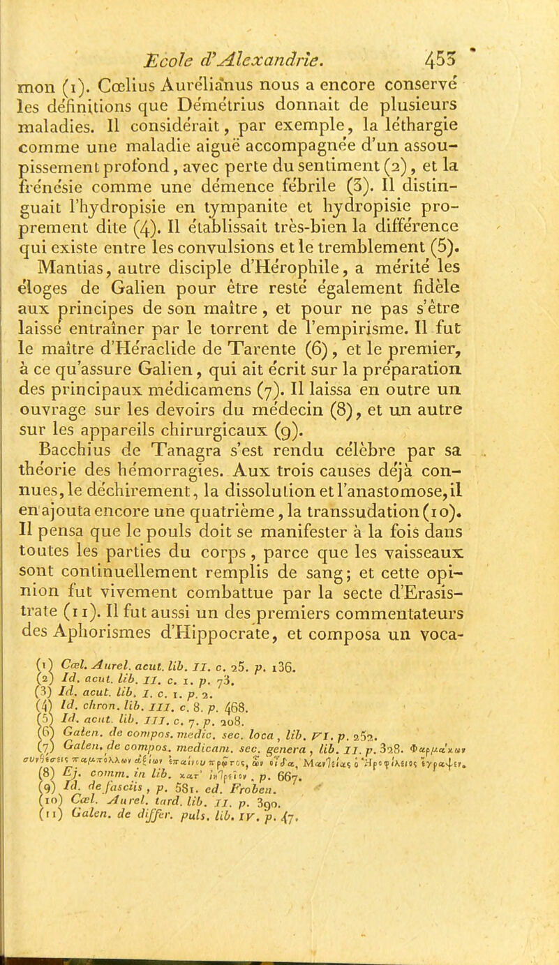 mon (i). Cœlius Aurélianus nous a encore conservé les définitions que Dëmetrius donnait de plusieurs maladies. Il considérait, par exemple, la léthargie comme une maladie aiguë accompagnée d'un assou- pissement profond, avec perte du sentiment (2), et la frénésie comme une démence fébrile (3). Il distin- guait l'hjdropisie en lympanite et liydropisie pro- prement dite (4). Il établissait très-bien la différence qui existe entre les convulsions et le tremblement (5). Maniias, autre disciple d'Hérophile, a mérité les éloges de Galien pour être resté également fidèle aux principes de son maître, et pour ne pas s'être laisse entraîner par le torrent de l'empirisme. Il fut le maître d'Héraclide de Tarente (6), et le premier, à ce qu'assure Galien, qui ait écrit sur la préparation des principaux médicamens (7). Il laissa en outre un ouvrage sur les devoirs du médecin (8), et un autre sur les appareils chirurgicaux (9). Bacchius de Tanagra s'est rendu célèbre par sa théorie des hémorragies. Aux trois causes déjà con- nues, le déchirement, la dissolution et l'anastomose, il en ajouta encore une quatrième,la transsudation (10). 11 pensa que le pouls doit se manifester à la fois dans toutes les parties du corps, parce que les vaisseaux sont continuellement remplis de sang; et cette opi- nion fut vivement combattue par la secte d'Erasis- trate (11). Il fut aussi un des premiers commentateurs des Aphorismes d'Hippocrate, et composa un voca- (O Cœl. Aurel. aeut. lib. II. c. aS. p. i36. (2) lâ. acut. Ub. II. c. I. p. 73. (/^) Ici. acut. lib. i. c. i. p. 2. (4^ Id. chron. lib. m. c. 8. p. 468. f5) Id. acut. lib. JJJ. c. 7. p. ao8. (6^ Galen. de compas, niffdic. sec. loca , lib. T^I. p. 25ti. (•^) Galen. de comijos. mcdicam. sec. gênera, lib. IJ. p.378. *ap/^œ'x«» 18) Ej. comm. in lib. xa.r /«Ifsîo, . p. 667. y'\^i^ fje./flici'tï, p. 58i. ed. Frobea. (10) Cœl. yfurel. tard. lib. n. p. 3go.