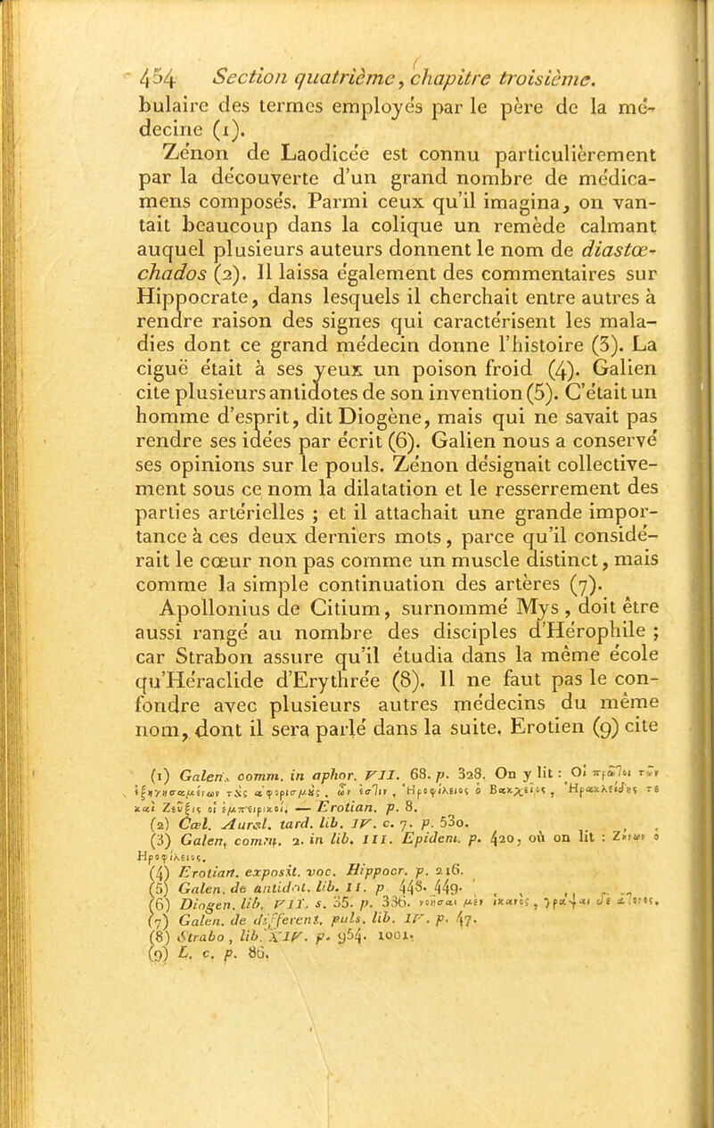 bulaire des termes employés par le père de la mé- decine (i). Ze'non de Laodicée est connu particulièrement par la de'couverte d'un grand nombre de médica- mens compose's. Parmi ceux qu'il imagina ^ on van- tait beaucoup dans la colique un remède calmant auquel plusieurs auteurs donnent le nom de diastœ- chados (2). Il laissa e'galement des commentaires sur Hippocrate, dans lesquels il cherchait entre autres à rendre raison des signes qui caractérisent les mala- dies dont ce grand me'decin donne l'histoire (3). La ciguë e'tait à ses yeux un poison froid (4). Galien cite plusieurs antidotes de son invention (5). C'était un homme d'esprit, ditDiogène, mais qui ne savait pas rendre ses idées par écrit (6). Galien nous a conservé ses opinions sur le pouls. Zénon désignait collective- ment sous ce nom la dilatation et le resserrement des parties artérielles ; et il attachait une grande impor- tance à ces deux derniers mots, parce qu'il considé- rait le cœur non pas comme un muscle distinct, mais comme la simple continuation des artères (7). Apollonius de Citium, surnommé Mys , doit être aussi rangé au nombre des disciples d'Hérophile ; car Strabon assure qu'il étudia dans la même école qu'Héraclide d'Erythrée (8), Il ne faut pas le con- fondre avec plusieurs autres médecins du même nom,,dont il sera parlé dans la suite. Erotien (g) cite (1) Galen.. comm. in aphor. VJI. G^.p. SaS. On y lit : Ci t^^SH-i r-Jr xai Zév|iï oÎ 2/w7rcip.xoi'. — Erotian, p. 8. (2) Cœl. Aured, tard. llb. IV. c. 7. p. 53o. ^ (3) Galen^ comni. i. in lib. m. Epidem. p. 420, où on lit : Z»r»» « (4) Erotian. exposit. voc. Hippocr. p. 216. h) Galen.de anùd.ti. Ub. 11. p 448.449.' _ ^ ; ,^ (6) Dingen. U!>. FJl.. s. 35. p. 336. ywcra> f^h ixarcf, ■)fa.-\a., J( i.srtç. (7) Galcti. de différent, puis. lib. ir. p. 47- (8) Strabo , lib. 'x'ir. p' loo^r (p) L. c. f>. 86.
