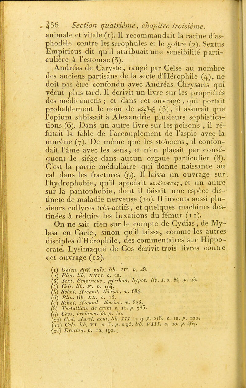 animale et vitale (i). Il recommandait la racine d'as- phodèle contre les scrophules et le goitre (2), Sextus EmpiricLis dit qu'il attribuait une sensibilité parti- culière à l'estomac (3). Andréas de Caryste, range par Celse au nombre des anciens partisans de la secte d'Herophile (4), ne doit pas être confondu avec Andre'as Chrjsaris qui ve'cut plus tard. Il e'crivit un livre sur les propriétés des medicamens j et dans cet ouvrage , qui portait ' probablement le nom de va^ôn^ (5), il assurait que l'opium subissait à Alexandrie plusieurs sophistica- tions (6). Dans un autre livre sur les poisons , il ré- futait la fable de l'accouplement de l'aspic avec la murène (7). De même que les stoïciens, il confon- dait l'âme avec les sens, et n'en plaçait par consé- quent le siège dans aucun organe particulier (8). C'est la partie médullaire qui donne naissance au cal dans les fractures (9). Il laissa un ouvrage sur. l'hjdrophobie, qu'il appelait wvoXva-aroç, ei un autre sur la pantophobie, dont il faisait une espèce dis- tincte de maladie nerveuse (10). Il inventa aussi plu- sieurs colljres très-actifs , et quelques machines des- tinées à réduire les luxations du fémur (i i). On ne sait rien sur le compte de Cydias, de Mj- lasa en Carie, sinon qu'il laissa, comme les autres disciples d'Herophile, des commentaires sur Hippo- crate. Lysimaque de Cos écrivit trois livres contre cet ouvrage (ta). fl) Gnlen. diff. puis. lih. IV. p. 48- (3) Phn. lib. XXII. c. 22. (3) Sext. Empiricus , pyrrhon. hypot. lib. I. s, 8^. p. 23. (4) Cels. lib. V. p, 19^. (5) Schol. JVicand. theriac, v. 684- (6) Plin. lib. XX. c. 18. (7) Schol. Nicand. theriac. -v. 823. (8) Terlullian. de anim. c. i5. p. 785. (9) Cass, problem. 58. p. 3o. (10) Cœl, Aurcl. acul. lib. III. c 9. p. 218. c, 12. p. 223, (11) Cels. lib. VI. c. 6. p. 298. Ut, FUI. c, 20. p. ^67,