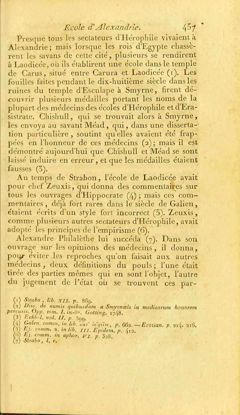 Presque tous les sectateurs d'Herophiie vivaient à Alexandrie; mais lorsque les rois d'Egypte chassè- rent les savans de cette cite, plusieurs se rendirent à Laodice'e^ ou ils établirent une école dans le temple de Carus, situé entre Carura et Laodicée (i). Les fouilles faites pendant le dix-huitième siècle dans les ruines du temple d'Esculape à Smyrne, firent dé- couvrir plusieurs médailles portant les noms de la plupart des médecins des écoles d'Herophiie et d'Era- sislrate. Chishull, qui se trouvait alors à Smyrne, les envoya au savant Méad, (^ui, dans une disserta- tion particulière , soutint qu elles avaient été frap- pées en l'honneur de ces médecins (2); mais il est démontré aujourd'hui que Chishull et Méad se sont laissé induire en erreur, et que les médailles étaient -fausses (3). Au temps de Strabon, l'école de Laodicée avait pour chef Zeuxis, qui donna des commentaires sur tous les ouvrages d'Hippocrate (4) ; mais ces com- mentaires , déjà fort rares dans le siècle de Galien, e'taient écrits d'un style fort incorrect (5). Zeuxis, comme plusieurs autres sectateurs d'Hérophile, avait adopté les principes de l'empirisme (6). Alexandre Philalèthe lui succéda (7). Dans son ouvrage sur les opinions des médecins, il donna, poi^ éviter les reproches qu'on faisait aux autres médecins j deux définitions du pouls; l'une était tirée des parties mêmes qui en sont l'olDjet, l'autre du jugement de l'état oia se trouvent ces par- M Slrabo , lib. XII. p. 869. (2) de numis qidbusdam a Smyrnœis in mediaonim honorent percusis. Opp. tom. I. in-?.°. Gotlin^. 1748. rS) F.ckh. l. vol. II. p. 599. ^ (4) Galeu. comni. in lib. ^ccr' :>,lfÛov, p. OGl. — Erotian. V. -iiL 216. y) 'p: a- in lib. JII. Epidem. p. /m 2, (h) Ej. comrii. in aphor, t^i. p. 328. (7) Sirabo, l, c.