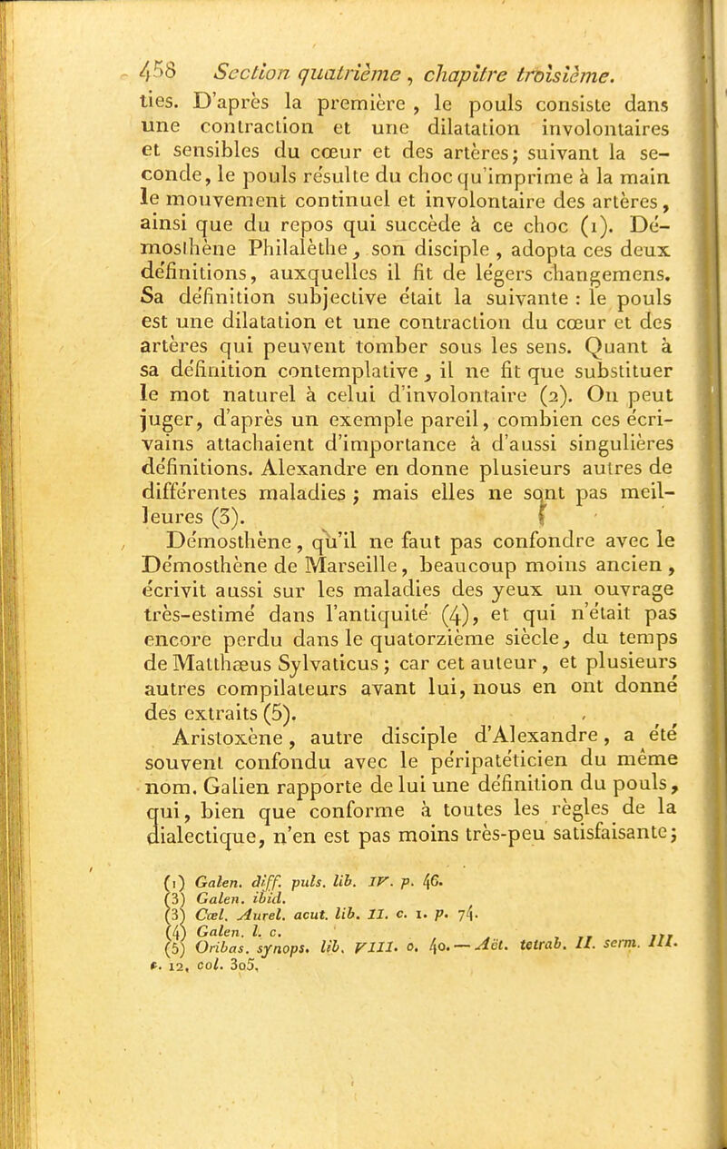 lies. D'après la première , le pouls consiste dans une contraction et une dilatation involontaires et sensibles du cœur et des artères; suivant la se- conde, le pouls resuite du choc qu'imprime à la main le mouvement continuel et involontaire des artères, ainsi que du repos qui succède à ce choc (i). Dé- moslhène Philalèthe_, son disciple , adopta ces deux de'finitions, auxquelles il fit de légers changemens. Sa de'finition subjective était la suivante : le pouls est une dilatation et une contraction du cœur et des artères qui peuvent tomber sous les sens. Quant à sa définition contemplative y il ne fit que substituer le mot naturel à celui d'involontaire (2). On peut juger, d'après un exemple pareil, combien ces écri- vains attachaient d'importance à d'aussi singulières définitions. Alexandre en donne plusieurs autres de différentes maladies ; mais elles ne sont pas meil- leures (5). f Démosthène, qu'il ne faut pas confondre avec le Démosthène de Marseille, beaucoup moins ancien , écrivit aussi sur les maladies des yeux un ouvrage très-estime dans l'antiquité (4), et qui n'était pas encore perdu dans le quatorzième siècle^ du temps de Matthaeus Sylvaticus ; car cet auteur , et plusieurs autres compilateurs avant lui, nous en ont donné des extraits (5). Aristoxène, autre disciple d'Alexandre, a été souvent confondu avec le péripatéticien du même • nom. Galien rapporte de lui une définition du pouls, qui, bien que conforme à toutes les règles de la dialectique, n'en est pas moins très-peu satisfaisante; fi) Galen. diff. puis. lib. JV. p. t^G. (3) Galen. ibid. (31 Cœl. Aurel. acut. lib. II. c. i. p. 74. (4) Galen. l. c. ' , .» irr (5) Oribas. synops. lib. FUI- 0. ^o. — Aët. tetrab. II. semi. IH. t^. 12, col. 3o5,