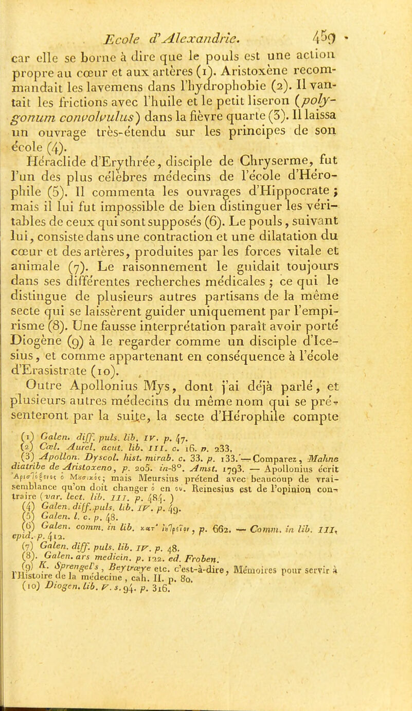 car elle se borne à dire que le pouls est une action propre au cœur et aux artères (i\ Aristoxène recom- mandait leslavemens dans l'hydrophobie (2). Il van- tait les frictions avec l'huile et le petit liseron (poly- gonum comohulus^ dans la fièvre quarte (5). Il laissa un ouvrage irès-ëtendu sur les principes de son école (4). Heraclide d'Erjthre'e, disciple de Chryserme, fut l'un des plus ce'lèbres médecins de l'e'cole d'He'ro- phile (5). Il commenta les ouvrages d'Hippocrate ; mais il lui fut impossible de bien distinguer les véri- tables de ceux qui sont supposes (6). Le pouls, suivant lui, consiste dans une contraction et une dilatation du cœur et des artères, produites par les forces vitale et animale (7). Le raisonnement le guidait toujours dans ses diffe'rentes recherches médicales ; ce qui le distingue de plusieurs autres partisans de la même secte qui se laissèrent guider uniquement par l'empi- risme (8). Une fausse interprétation paraît avoir porté Dîogène (9) à le regarder comme un disciple d'Ice- sius, et comme appartenant en conséquence à l'école d'Erasistrate (10). Outre Apollonius Mjs, dont j'ai déjà parlé, et plusieurs autres médecins du même nom qui se pré? sèmeront par la suij,e, la secte d'Hérophile compte (i^ Galen. diff. puis. lib. iv. p. ^j. (2) Cœl. Aurèl. aciit. lib. III. c. i6. /». a33, (3) Apollon. Dyscol. hist. mirab. c. 33. p. 133.'-r Comparez , Mahne àiatribe de Aristoxeno, p. 2o5. m-8°. Amst. 1793. — Apollonius écrit 'Ap>cr/i|svoî 0 MairixSç; mais Meursius prétend avec beaucoup de vrai- semblance qu'on doit changer 0 en ov. Reinesius est de l'opinion coa-i traire (-var. lect. lib. 117. p. ) ^4) Galen. diff..puis. lib. Ip-, p. /jg. (5^ Galen. l. c. p. 48. (g) Galen. comm. in lib. x«r' Ulf<7o, p. 662. —• Comvi. in lib. III, epid. 4i2. ' ' r (7) Galen. diff. puis. lib. iv. p. 48. (8) . Galen. ars medicin. p. na. ed. Froben ^f^ngeiy , Beytrœre eic. c'est-à-dire, Mémoires pour servir à 1 Histoire de la médecine , cah. II. p. 80.