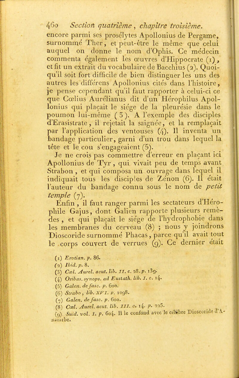 encore parmi ses prosélytes Apollonius de Pergame, surnommé Ther, et peut-être le même que celui auquel on donne le nom d'Ophis. Ce médecin commenta également les œuvres d'PIippocrate (i), et fit un extrait du vocabulaire de Bacchius (2). Quoi- qu'il soit fort difficile de bien distinguer les uns des autres les différens Apollonius cités dans l'histoire, je pense cependant qu'il faut rapporter à celui-ci ce que Cœlius Aurélianus dit d'un Héropliilus Apol- lonius qui plaçait le siège de la pleurésie dans le poumon lui-même (5). A l'exemple des disciples d'Erasistrate, il rejetait la saignée, et la remplaçait par l'application des ventouses (4). Il inventa un bandage particulier, garni d'un trou dans lequel la tête et le cou s'engageaient (5). Je ne crois pas commettre d'erreur en plaçant ici Apollonius de Tjr , qui vivait peu de temps avant Strabon , et qui composa un ouvrage dans lequel il indiquait tous les disciples de Zénon (6). Il était l'auteur du bandage connu sous le nom de petit temple (7). Enfin , il faut ranger parmi les sectateurs d'Héro- phile Gajus, dont Galien rapporte plusieurs remè- des , et qui plaçait le siège de l'hydrophobie dans les membranes du cerveau (8) ; nous y joindrons Dioscoride surnommé Phacas, parce qu'il avait tout le corps couvert de verrues (9). Ce dernier était (i) Erotian. j>. 86. C2) Ihid. p. 8. (3) Cœl. Aurel. août. lib. II. c. 28. p. i3g. (4) Oribas. synops. ad Eustaih. lib. I. c. i4- (5) Galen. defasc. p. 600. (6) Strabo, lib.xn. p. 1098. (■j) Galen. defasc. p. 600. (8) Cœl. Aurel. acut. lib. III. c. 14. p. 9.25- (9) . Suid. vol. I. p. 604. Il le confond avec le céKbre Dioscoride d*.i- jaazuibe.