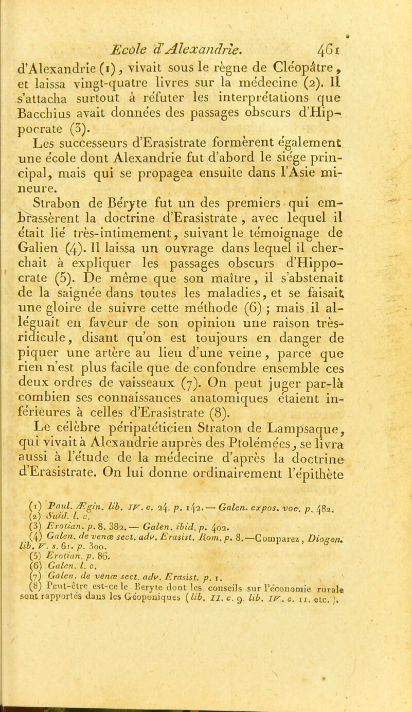 Ecùle S!Alexandrie, d'Alexandrie (i) , vivait sous le règne de Cle'opâtre, et laissa vingt-quatre livres sur la médecine (2). Il s'attacha surtout à reTuter les interpre'tations que Bacchius avait données des passages obscurs d'Hip- pocrate (3). Les successeurs d'Erasistrate formèrent e'galement une e'cole dont Alexandrie fut d'abord le siège prin- cipal, mais qui se propagea ensuite dans l'Asie mi- neure. Slrabon de Be'rjte fut un des premiers qui em- brassèrent la doctrine d'Erasistrate , avec lequel il e'tait lie très-intimement, suivant le te'moignage de Galien (4). U laissa un ouvrage dans lequel il cher- chait à expliquer les passages obscurs d'Hippo- crate (5). De même que son maître, il s'abstenait de la saigne'e dans toutes les maladies, et se faisait une gloire de suivre cette méthode (6) ; mais il al- léguait en faveur de son opinion une raison très- ridicule, disant qu'on est toujours en danger de piquer une artère au lieu d'une veine, parce que rien n'est plus facile que de confondre ensemble ces deux ordres de vaisseaux (7). On peut juger par-là combien ses connaissances anatomiques étaient in- férieures à celles d'Erasistrate (<S). Le célèbre péripatéticien Straton de Lampsaque, qui vivait à Alexandrie auprès des Ptolémées^ se livra aussi à l'étude de la médecine d'après la doctrine d'Erasistrate. On lui donne ordinairement l'épithète (1) Vaul. ^gi'n. Ub, IV. c. 24. p. i42.— Galen. expos, voc-, p. 482. (2) Suicl. l. c. (3) Erolian. p. 8. 882.— Galen. ibid. p. 402. (4) Galen. de venœ secl. adt^. Erasist. Moin, p. 8.—Comparei, DiogetU lih. V. s. G), p. 3oo. (5) Erntian. p. 86. (6) Galen. l. 0. fy) Galen. de venœ sect. adc. Erasist. p. j. (8) Peiit-ctre est-ce le Keryte dont les conseils sur l'économie rural« sont rapportés daus les Géoponiques {lib. ix. c 9. Ub. iv. c. n. eLc. ].
