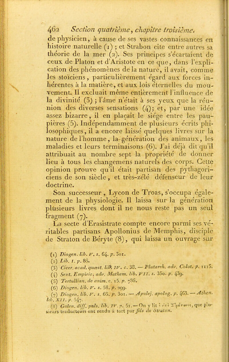 de physicien, à cause de ses vastes connaissances en histoire naturelle (i) ; et Slrabon cite entre autres sa the'oric de la mer (2). Ses principes s'e'cariaient de ceux de Platon et d'Aristote en ce que, dans l'expli- cation des phe'nomènes delà nature, il avait, comme les stoïciens, particulièrement e'gard aux forces in- hérentes à la matière, et aux lois éternelles du mou- vement. Il excluait même entièrement l'influence de la divinité (3) ; l'ame n'était à ses jeux que la réu- nion des diverses sensations (4); et, par une idée assez bizarre, il en plaçait le siège entre les pau- pières (5). Indépendamment de plusieurs écrits phi- losophiques, il a encore laissé quelques livres sur la nature de l'homme, la-génération des animaux, les maladies et leurs terminaisons (6). J'ai déjà dit qu'il attribuait au nombre sept la propriété de donner lieu à tous les changemens naturels des corps. Cette opinion prouve qu'il était partisan des pythagori- ciens de son siècle, et très-zélé défenseur de leur doctrine. Son successeur , Lycon de Troas, s'occupa égale- ment de la physiologie. Il laissa sur la génération plùsieurs livres dont il ne nous reste pas un seul fragment (y). La secte d'Erasistrate compte encore parmi ses vé- ritables partisans Apollonius de Memphis, disciple de Straton de Béryte (8), qui laissa un ouvrage sur (i) Diogen. lib. p', s. 64. p. 3oi. (•2) Lib. I. p. 86. (3) Cicer. acad. quœst. lil>. IV. c. 38. — Plutarch. aâp. Colot. p. iii5. (4) Sert. Empirlc. adu. Mathem. lib. VII. s. 35o. p. 439. (5) Tertullian. de anim. c. i5. p. 7SG. (6) Diogen. lib. V. s. 58. p. 299. \ (7) Diogen. lib. V. s. 65. p. 3oi. — Apide]. apolog. p. 463. — ^ihen. Itb. XIJ. p. 547. (8) Gnlen. diff. puis. lib. IV. p, 5i. —On y lit 27f»T«.rn,que p'ur iicLirs Iraducleurs ont rendu à tort par Jils de àtralon.