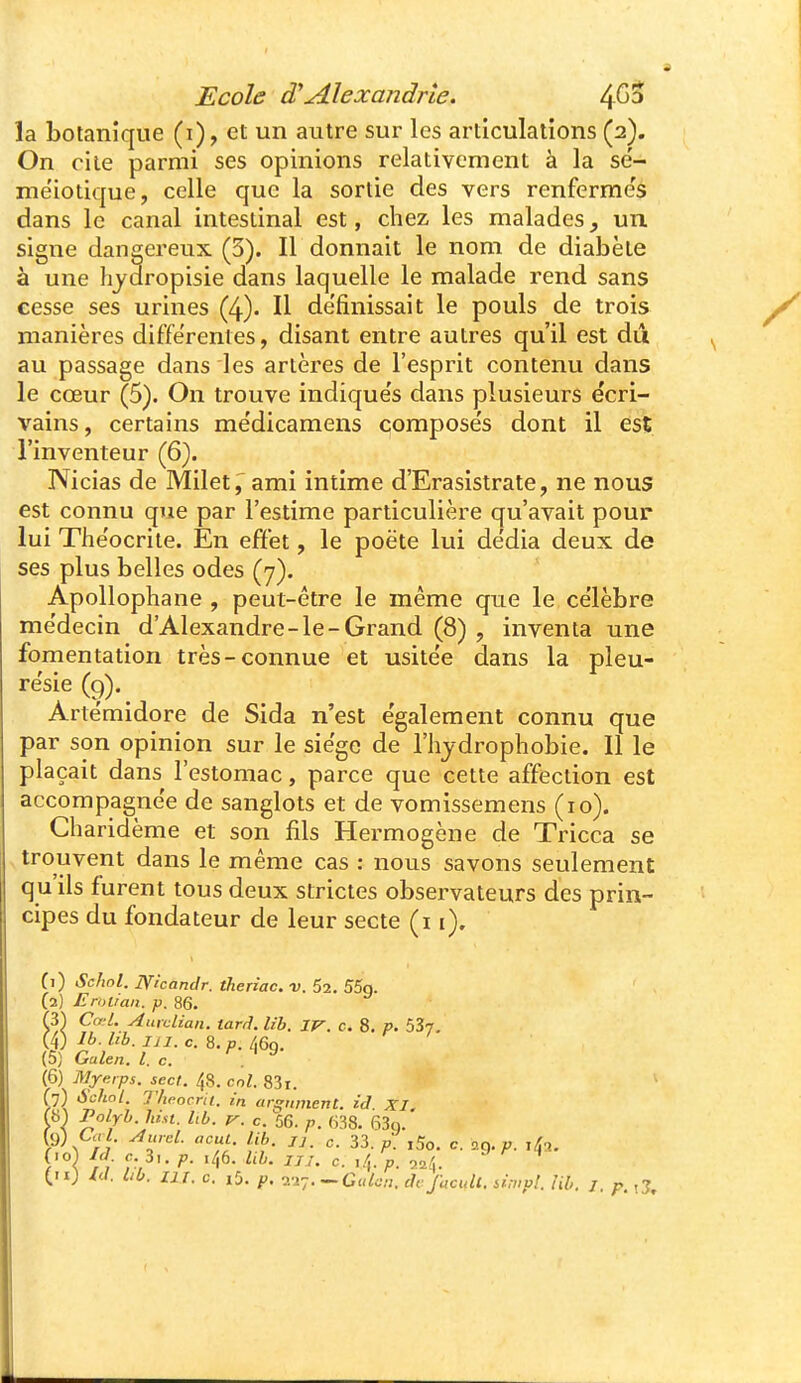 la botanique (i), et un autre sur les articulations (2). On cite parmi ses opinions relativement à la se'- meiotique, celle que la sortie des vers renferme's dans le canal intestinal est, chez les malades y un signe dangereux (3). Il donnait le nom de diabète à une hjuropisie dans laquelle le malade rend sans cesse ses urines (4). Il de'finissait le pouls de trois manières différentes, disant entre autres qu'il est dû au passage dans les artères de l'esprit contenu dans le cœur (5). On trouve indique's dans plusieurs écri- vains , certains mëdicamens compose's dont il est l'inventeur (6). Nicias de Milet, ami intime d'Erasistrate, ne nous est connu que par l'estime particulière qu'avait pour lui Théocriie. En effet, le poëte lui de'dia deux de ses plus belles odes (7). Apollophane , peut-être le même que le célèbre médecin d'Alexandre-le-Grand (8) , inventa une fomentation très-connue et usitée dans la pleu- résie (9). Artémidore de Sida n'est également connu que par son opinion sur le siège de l'hjdrophobie. Il le plaçait dans l'estomac, parce que cette affection est accompagnée de sanglots et de vomissemens (10). Cliaridème et son fils Hermogène de Tricca se trouvent dans le même cas : nous savons seulement qu'ils furent tous deux strictes observateurs des prin- cipes du fondateur de leur secte (i i). Cl) ScJwl. Nlcandr. theriac. v. 52. 55g. (2) Erot/an. p. 86. Cœl. Auvclian. tard. lib. IV. c. 8. p. 537, (4) Ib. lib. m. c. 8. p. 469. (5) Galen, l. c. (6) Myerps. secl. 48. cnl. 83i. ip) Schot. Theocrii. in argument, id XI. Y\ ^^Yh.hist. lib. V. c. 56. p. ms. fi3q. (.0^ Id c 3^. p. 146. Ub. iji. c. ,4. ^ ^ Id. bb. lix. c. i5. p. -.Giilcj. dcjacull. urnp!. Uh. J. p.