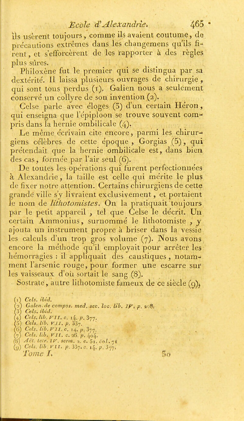 ils usèrent toujours, comme ils avaient coutume, de précautions extrêmes dans les changemens qu'ils fi- rent, et s'efforcèrent de les rapporter à des règles plus sûres. Philoxène fut le premier qui se distingua par sa dextérité. Il laissa plusieurs ouvrages de chirurgie , qui sont tous perdus (i). Galien nous a seulement conservé un collyre de son invention (2). Celse parle avec éloges (3) d'un certain Héron, qui enseigna que l'épiploon se trouve souvent com- pris dans la hernie ombilicale (4). Le même écrivain cite encore, parmi les chirur-» giens célèbres de cette époque , Gorgias (5), qui prétendait que la hernie ombilicale est, dans bien des cas, formée par l'air seul (6). De toutes les opérations qui furent perfectionnées à Alexandrie, la taille est celle qui mérite le plus de fixer notre attention. Certains chirurgiens de cette fgrande ville s'j livraient exclusivement, et portaient e nom de lithotomistes. On la pratiquait toujours par le petit appareil ^ tel que Celse le décrit. Un certain Ammonius, surnommé le lithotomiste , y ajouta un instrument propre à briser dans la vessie les calculs d'un trop gros volume (7). Nous avons encore la méthode qu'il employait pour arrêter les hémorragies : il appliquait des caustiques, notam- ment l'arsenic rouge, pour former une escarre sur les vaisseaux d'oLi sortait le sang (8). Sostrate, autre lithotomiste fameux de ce siècle (9)^ (1) Cels. ihij. (1') Galen.de compos, meâ. sec. loc. lîb. Ift p. 308; hy) Cels. ibiJ. (4) Cels. Ub. P'II. c. 14. p. 3-jj. h) Cels. Ub. VJI. p. 337. (6) Cds. Ub. Vil. c. 14. p. ^jj. (7) Cels. Ub. VII. c. 16. p. /)o4. ([î] yïcl. leir. IV. serin. K. c, 5i. ûot.'-jt (y) Cels. Ub. VII. p. ys-j.c. p. 3^7; Tome L 50