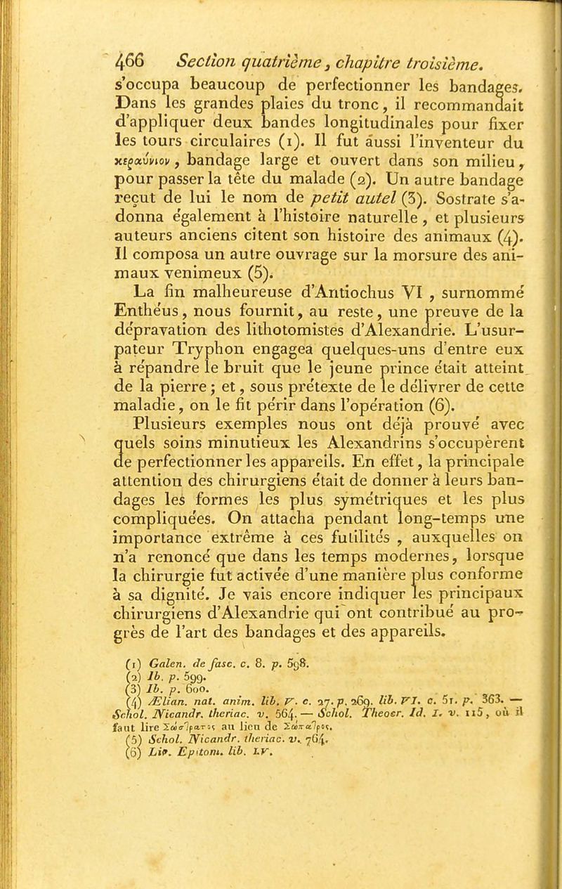 s'occupa beaucoup de perfectionner les bandages. Dans les grandes plaies du tronc, il recommandait d'appliquer deux bandes longitudinales pour fixer les tours circulaires (i). Il fut aussi l'inventeur du xt^xvviov y bandage large et ouvert dans son milieu, pour passer la tête du malade (ia). Un autre bandage reçut de lui le nom de petit autel (5). Sostrate s'a- donna e'galement à l'histoire naturelle , et plusieurs auteurs anciens citent son histoire des animaux (4). Il composa un autre ouvrage sur la morsure des ani- maux venimeux (5). La fin malheureuse d'Antiochus VI , surnommé Enthéus, nous fournit, au reste, une preuve de la dépravation des lithotomistes d'Alexanarie. L'usur- pateur Trjphon engagea quelques-uns d'entre eux à re'pandre le bruit que le jeune prince e'tait atteint de la pierre j et, sous pre'texte de le délivrer de cette maladie, on le fil pe'rir dans l'opération (6). Plusieurs exemples nous ont déjà prouve' avec quels soins minutieux les Alexandrins s'occupèrent de perfectionner les appareils. En effet, la principale attention des chirurgiens e'tait de donner à leurs ban- dages les formes les plus sjme'triques et les plus compliquées. On attacha pendant long-temps une importance extrême à ces futilités , auxquelles on n'a renoncé que dans les temps modernes, lorsque la chirurgie fut activée d'une manière plus conforme à sa dignité. Je vais encore indiquer les principaux chirurgiens d'Alexandrie qui ont contribué au pro-^ grès de l'art des bandages et des appareils. (1) Galen. de fasc. c. 8. p. SgS. (2) Ib. p. 599. (3) Ib. p. 600. (4) /Elian. nat. artim. lib, V. c. ■i'j.p.i6q. lih. jri. c. 5t. p. 363. — Schol. JVicandr. ihcriac. v. 564-— Schol. Tlteoer. Id. I. v. n5, où il faut lire Sœo-lpai-îç au lien de Zas-alpoç. (5) Schol. jyicandr. theriac. v.. 7G4. ^ô) Lif. Epitom. lib. hr.