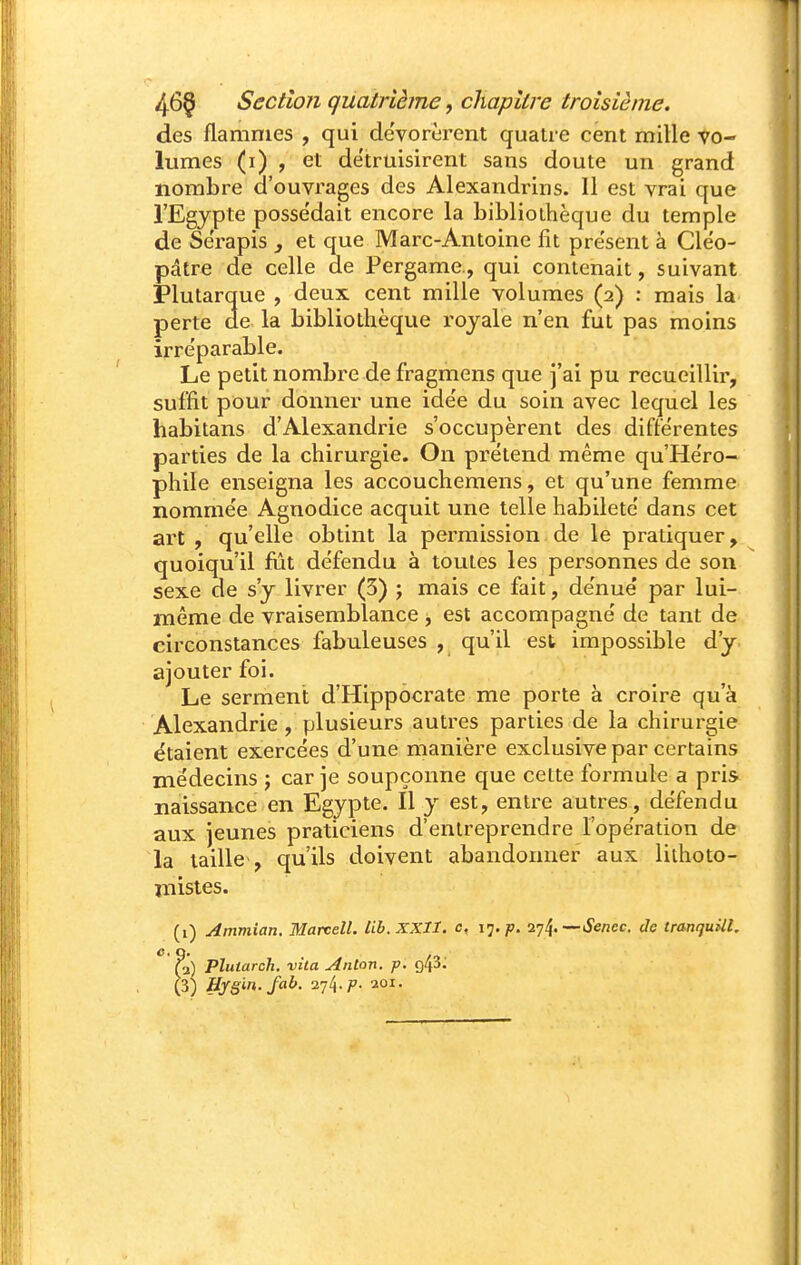 des flammes , qui dévorèrent quatre cent mille vo- lumes (i) , et détruisirent sans doute un grand nombre d'ouvrages des Alexandrins. 11 est vrai que l'Egypte posse'dait encore la bibliothèque du temple de Se'rapis j et que Marc-Antoine fit présent à Cléo- pdtre de celle de Pergame., qui contenait, suivant jPlutarque , deux cent mille volumes (2) : mais la perte de la bibliothèque royale n'en fut pas moins irréparable. Le petit nombre de fragmens que ]'ai pu recueillir, suffit pour donner une ide'e du soin avec lequel les habitans d'Alexandrie s'occupèrent des différentes parties de la chirurgie. On prétend même qu'Héro- phile enseigna les accouchemens, et qu'une femme nommée Agnodice acquit une telle habileté dans cet art , qu'elle obtint la permission de le pratiquer, quoiqu'il fîit défendu à toutes les personnes de son sexe de s'y livrer (3) j mais ce fait, dénué par lui- même de vraisemblance , est accompagné de tant de circonstances fabuleuses , qu'il est impossible d'y ajouter foi. Le serment d'Hippocrate me porte à croire qu'à Alexandrie , plusieurs autres parties de la chirurgie étaient exercées d'une manière exclusive par certains médecins j car je soupçonne que celte formule a pris naissance en Egypte. Il y est, entre autres, défendu aux jeunes praticiens d'entreprendre l'opération de la taille , qu'ils doivent abandonner aux liihoto- mistes. (i) Ammian. Matvell. tib.XXll. c, 17, p. ■^•j^.—Sencc. de tranquUl. f-x] Pluiarch. vila Anton, p. g/jS. (3j Hy§in.fab. 274. p. aoi.