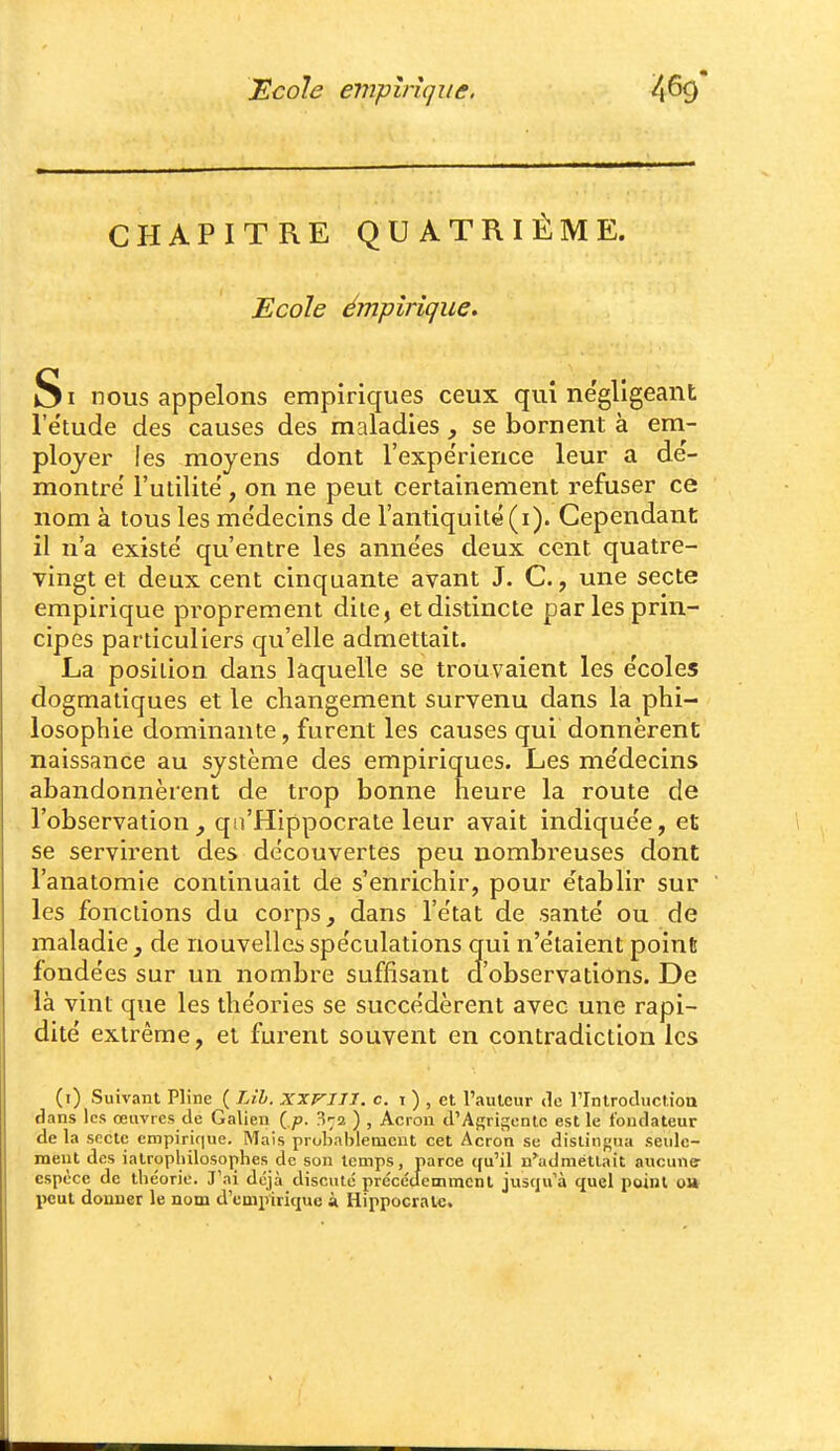 CHAPITRE QUATRIEME. Ecole émpirique. Si nous appelons empiriques ceux qui ne'gligeant l'étude des causes des maladies , se bornent à em- ployer les moyens dont l'expe'rience leur a dé- montre' l'utilité, on ne peut certainement refuser ce nom à tous les médecins de l'antiquité(i). Cependant il n'a existé qu'entre les années deux cent quatre- vingt et deux cent cinquante avant J. C., une secte empirique proprement dite, et distincte par les prin- cipes particuliers qu'elle admettait. La position dans laquelle se trouvaient les écoles dogmatiques et le changement survenu dans la phi- losophie dominante, furent les causes qui donnèrent naissance au système des empiriques. Les médecins abandonnèrent de trop bonne heure la route de l'observation^ qii'Hippocrate leur avait indiquée, et se servirent des découvertes peu nombreuses dont l'anatomie continuait de s'enrichir, pour établir sur les fonctions du corps, dans l'état de santé ou de maladie , de nouvellcii spéculations qui n'étaient point fondées sur un nombre suffisant d'observations. De là vint que les théories se succédèrent avec une rapi- dité extrême, et furent souvent en contradiction les (i) Suivant Pline ( Lih. xxvill. c. i ) , et l'auteur de rintroduction flans les œuvres de Galien ( p. n'-a ) , Acron d'Agrigentc est le fondateur de la secte empiric|ue. Mais probablement cet Acron se distingua seule- ment des iatropliilosophes de son temps, parce qu'il n'^adraétlait aucune- espèce de théorie. J'ai déjà discuté précédemment jusqu'à quel point ou peut donner le nom d'empirique à Hippocrale.