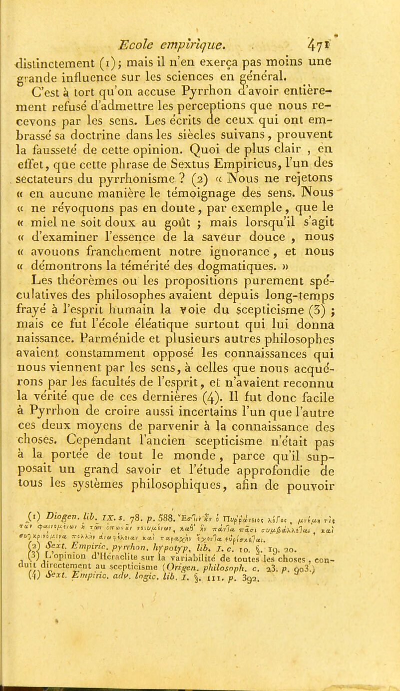 <3isilnctement (i); mais il n'en exerça pas moins une grande influence sur les sciences en ee'neral. C'est à tort qu'on accuse Pjrrhon d'avoir entière- ment refusé d'admettre les perceptions que nous re- cevons par les sens. Les écrits de ceux qui ont em- brasse' sa doctrine dans les siècles suivans, prouvent la fausseté de cette opinion. Quoi de plus clair , en effet, que cette phrase de Sextus Empirions, l'un des sectateurs du pjrrhonisme ? (2) a Nous ne rejetons « en aucune manière le témoignage des sens. Nous « ne révoquons pas en doute, par exemple, que le « miel ne soit doux au goût j mais lorsqu'il s'agit « d'examiner l'essence de la saveur douce , nous (( avouons franchement notre ignorance, et nous « démontrons la témérité des dogmatiques. » Les théorèmes ou les propositions purement spé- culatives des philosophes avaient depuis long-temps frayé à l'esprit humain la voie du scepticisme (5) ; mais ce fut l'école éléatique surtout qui lui donna naissance. Parménide et plusieurs autres philosophes avaient constamment opposé les connaissances qui nous viennent par les sens, à celles que nous acqué- rons par les facultés de l'esprit, et n'avaient reconnu la vérité que de ces dernières (4). H fut donc facile à Pjrrhon de croire aussi incertains l'un que l'autre ces deux moyens de parvenir à la connaissance des choses. Cependant l'ancien scepticisme n'était pas à la portée de tout le monde, parce qu'il sup- posait un grand savoir et l'étude approfondie de tous les systèmes philosophiques, afin de pouvoir Diogen. lih. IX. s. 78. p.5S8rE<rl,^ S, l n</ppV,!,6.»ç xSf.c, /z,.*;^, rît ^f'^': ^^P^^'^- PY^ifion. hypotfp. lib. I. c. 10. §. 19. 20. (■i; L, opinion d'Hcraclile sur la variabilité de toutes les choses , con- duit directement au scepticisme [Orisfen. philosoph. c. aS. p. qo3.) (4; àe:ct. Empiric. ach. Ingic. lib. J. §. iii. Sga