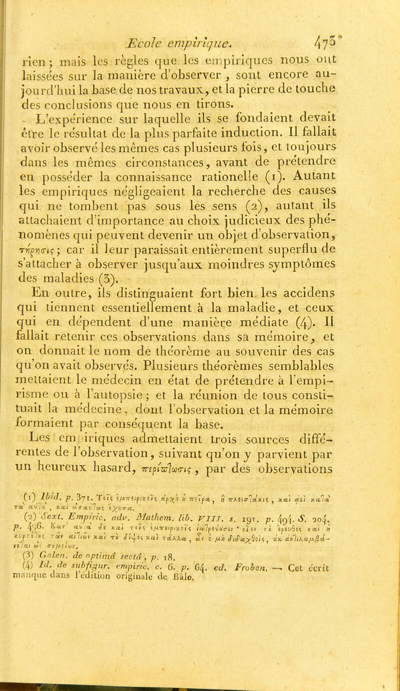 rien; mais les règles que les empiriques nous ont laissées sur la manière d'observer , sont encore au- jourd'hui la base de nos travaux, et la pierre de touche des conclusions que nous en tirons. - L'expérience sur laquelle ils se fondaient devait êlte le résultat de la plus parfaite induction. Il fallait avoir observe' les mêmes cas plusieurs fois, et toujours dans les mêmes circonstances, avant de pre'tendre en posse'der la connaissance rationelle (i). Autant les empiriques ne'gligeaient la recherche des causes qui ne tombent pas sous les sens (2), autant ils attachaient d'importance au choix judicieux des phe'- nomènes qui peuvent devenir un objet d'observation, T»)'f»i(rK^ car il leur paraissait entièrement superflu de s'attacher à observer jusqu'aux moindres symptômes des maladies (3). En outre, ils distinguaient fort bien les accidens qui tiennent essentiellement à la maladie, et ceux qui en dépendent d'une manière médiate (4). Il fallait retenir ces observations dans sa mémoire ^ et on donnait le nom de ihe'orème au souvenir des cas qu'on avait observe's. Plusieurs the'orèmes semblables mettaient le médecin en ëtat de pre'tendre à l'empi- risme ou à l'autopsie ; et la réunion de tous consti- tuait la médecine, dont l'observation et la mémoire formaient par conséquent la base. Les empiriques admettaient trois sources diffé- rentes de l'observation, suivant qu'on y parvient par un heureux hasard, Tripmha-i?, par des observations (2) Sext. Empiric. ndv. Matliem. Ub. VIIJ. s. 191. p. S. so^. p. 4';6' K^'' «■•'^<» Si xai TOÎî £,«jriipixoïç /'alpêvariv ' ci ri tftuSii? xai » xt/prî/a; - m axltài xœ! tJ 5'i-\o<. xai ràxAa , Zi ô /iH SiSa.y^ù',, in. ctll^lX«/t/3t^- (3) Gnlen. de nptiind seclu , p. 18, (4) IJ. de subfiffur. vmpiric. c. Q. p. Ç,^. cd. Frohen. — Cet écrit maiiquc dans l'dclilion originale de. Bàle.