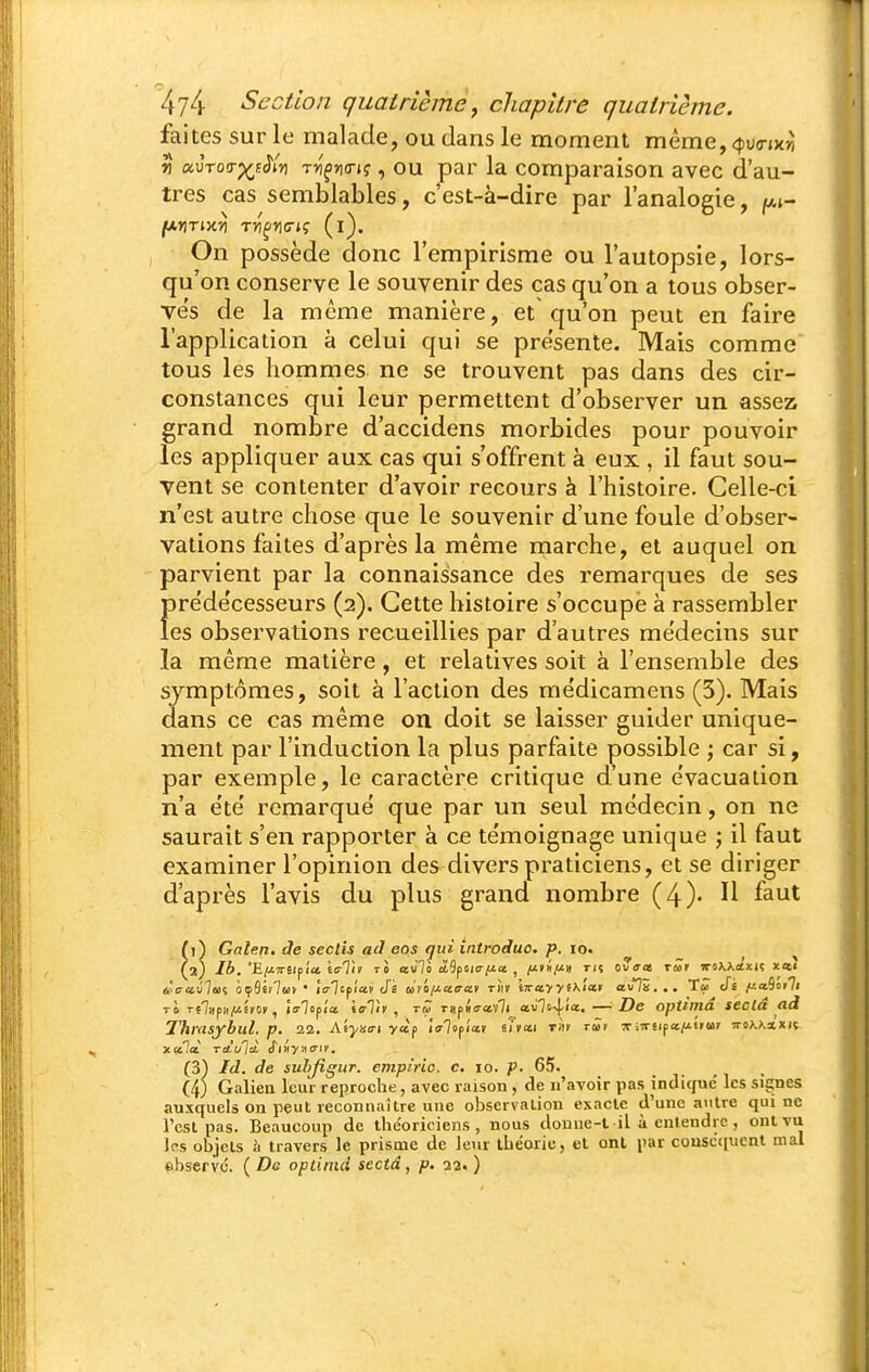 faites sur le malade, ou dans le moment même, «fuo-jKJi vt ocùrotr^fJiy) Tn'^rurt?, OU par la comparaison avec d'au- tres cas semblables, c'est-à-dire par l'analogie, f^i- fA,nTim rri^ric-iç (l). On possède donc l'empirisme ou l'autopsie, lors- qu'on conserve le souvenir des cas qu'on a tous obser- ves de la même manière, et qu'on peut en faire l'application à celui qui se présente. Mais comme tous les hommes ne se trouvent pas dans des cir- constances qui leur permettent d'observer un assez grand nombre d'accidens morbides pour pouvoir les appliquer aux cas qui s'offrent à eux , il faut sou- vent se contenter d'avoir recours à l'histoire. Celle-ci n'est autre chose que le souvenir d'une foule d'obser- vations faites d'après la même marche, et auquel on parvient par la connaissance des remarques de ses f)rede'cesseurs (2). Cette histoire s'occupe à rassembler es observations recueillies par d'autres médecins sur la même matière, et relatives soit à l'ensemble des symptômes, soit à l'action des me'dicamens (5). Mais dans ce cas même on doit se laisser guider unique- ment par l'induction la plus parfaite possible ; car si, par exemple, le caractère critique d'une évacuation n'a ete' remarque que par un seul médecin, on ne saurait s'en rapporter à ce te'moignage unique j il faut examiner l'opinion des divers praticiens, et se diriger d'après l'avis du plus grand nombre (4). H faut (1^ Galen. de seclis ad eos qui introduo. p. lo. _ , , (2) Ib. 'E/J-TT il fia ic-Tit TO avll àbifma-fJLcc , tk ovo-as tmf jroXXtfxiç xni i'caiilaii Of^iilui ' iVTepia» J's at'o/Jiaa-av tÎiv tTrceyyfXi'a» avli... Tw Ji /ia9iir7i Ti Te7>)p)i|U£»o», la-lofla. tain, rû TUfia-ctili cLvli-\.ia., — De optiniâ seclâ ad Thrasybul. p. 22. Aéyso-i yap 'lalificct ihcti Tin tÛ> îtiTrtipa/i'ruf nohkxxit xalà Tcii/là, Siîiync't. (3) Id. de suhjigur. cmpiric. c, 10. p. 65. (4) Galiea leur reproche, avec raison , de u'avoir pas indique' les signes auxquels on peut reconnaître une observation esaclc d'une autre qui ne l'est pas. Beaucoup de the'oriciens , nous donue-l il à entendre , ont vu les objets h travers le prisme de leur théorie, et ont par cousc([ucnt mal «bservc. ( De opliind sectâ, p. 23. )