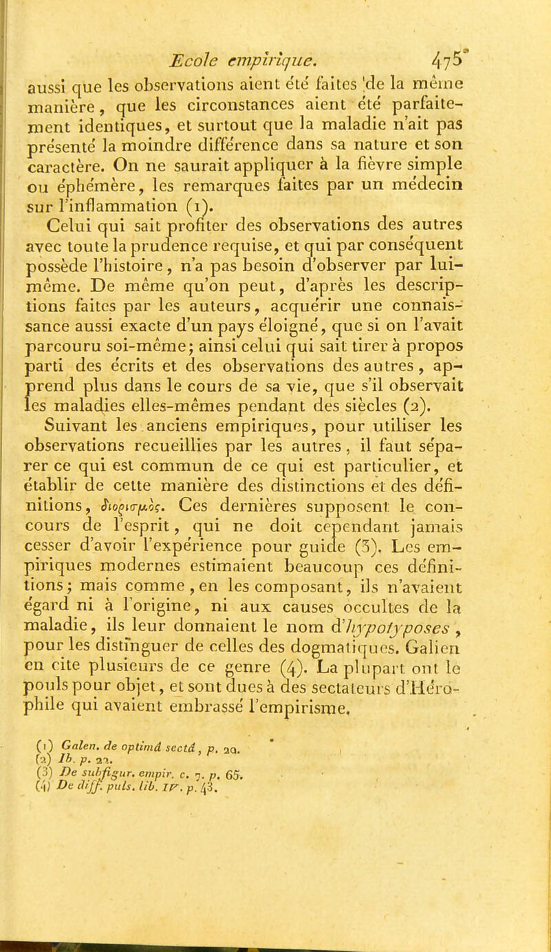 aussi que les observations aient ete' faites \àe la même manière, que les circonstances aient été parfaite- ment identiques, et surtout que la maladie n'ait pas présenté la moindre différence dans sa nature et son caractère. On ne saurait appliquer à la fièvre simple ou éphémère, les remarques faites par un médecin sur l'inflammation (i). Celui qui sait profiter des observations des autres avec toute la prudence requise, et qui par conséquent possède l'histoire, n'a pas besoin d'observer par lui- même. De même qu'on peut, d'après les descrip- tions faites par les auteurs, acquérir une connais- sance aussi exacte d'un pays éloigné, que si on l'avait parcouru soi-même; ainsi celui qui sait tirer à propos parti des écrits et des observations des autres, ap- prend plus dans le cours de sa vie, que s'il observait les maladies elles-mêmes pendant des siècles (2). Suivant les anciens empiriques, pour utiliser les observations recueillies par les autres, il faut sépa- rer ce qui est commun de ce qui est particulier, et établir de cette manière des distinctions et des défi- nitions, $io^i<rfj.o(;. Ces dernières supposent le con- cours de l'esprit, qui ne doit cependant jamais cesser d'avoir l'expérience pour guide (3). Les em- piriques modernes estimaient beaucoup ces défini- tions; mais comme, en les composant, ils n'avaient égard ni à l'origine, ni aux causes occultes de la maladie, ils leur donnaient le nom àlijpofjposes y pour les distinguer de celles des dogmatiques. Galien en cite plusieurs de ce genre (4). La plupart ont lo pouls pour objet, et sont dues à des sectalcui s d'Iiéro- phile qui avaient embrassé l'empirisme. (i) Galen. de optinid sectâ, p. iQ. Ta) Ih. p. 2T!. (3) De snhfigur, empir. c. 7. p. 65. (.'1} Da thfj. puis. lib. ir^. p. l(i.