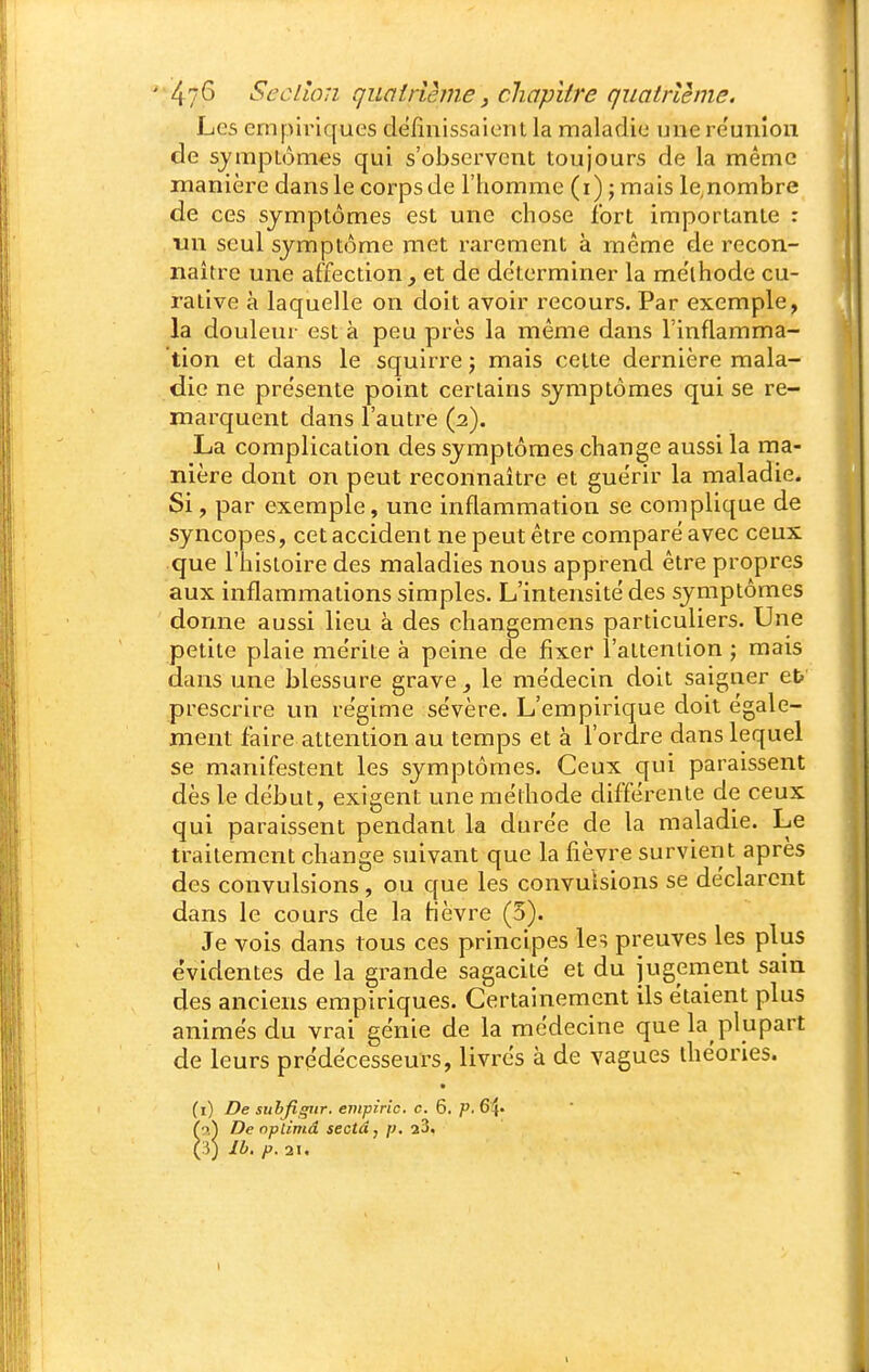 Les empiriques définissaient la maladie une re'unîon de symptômes qui s'observent toujours de la même manière dans le corps de l'homme (i) j mais le,nombre de ces symptômes est une chose fort importante : un seul symptôme met rarement à même de recon- naître une affection, et de déterminer la me'ihode cu- rative à laquelle on doit avoir recours. Par exemple, la douleur est à peu près la même dans l'inflamma- tion et dans le squirre ; mais celte dernière mala- die ne pre'sente point certains symptômes qui se re- marquent dans l'autre (2). La complication des symptômes change aussi la ma- nière dont on peut reconnaître et guérir la maladie. Si, par exemple, une inflammation se complique de syncopes, cet accident ne peut être comparé avec ceux que l'histoire des maladies nous apprend être propres aux inflammations simples. L'intensité des symptômes donne aussi lieu à des changemens particuliers. Une petite plaie mérite à peine de fixer l'attention j mais dans une blessure grave, le médecin doit saigner et> prescrire un régime sévère. L'empirique doit égale- ment faire attention au temps et à l'ordre dans lequel se manifestent les symptômes. Ceux qui paraissent dès le début, exigent une méthode différente de ceux qui paraissent pendant la durée de la maladie. Le traitement change suivant que la fièvre survient après des convulsions, ou que les convulsions se déclarent dans le cours de la fièvre (5). Je vois dans tous ces principes les preuves les plus e'videntes de la grande sagacité et du jugement sain des anciens empiriques. Certainement ils étaient plus animés du vrai génie de la médecine que la plupart de leurs prédécesseurs, livrés à de vagues théories. (1) De suhfigiir. enipiric. c. 6. p. 64« (9,) De nplimâ sectâ, p. 23. (î) Ib. p. 21,