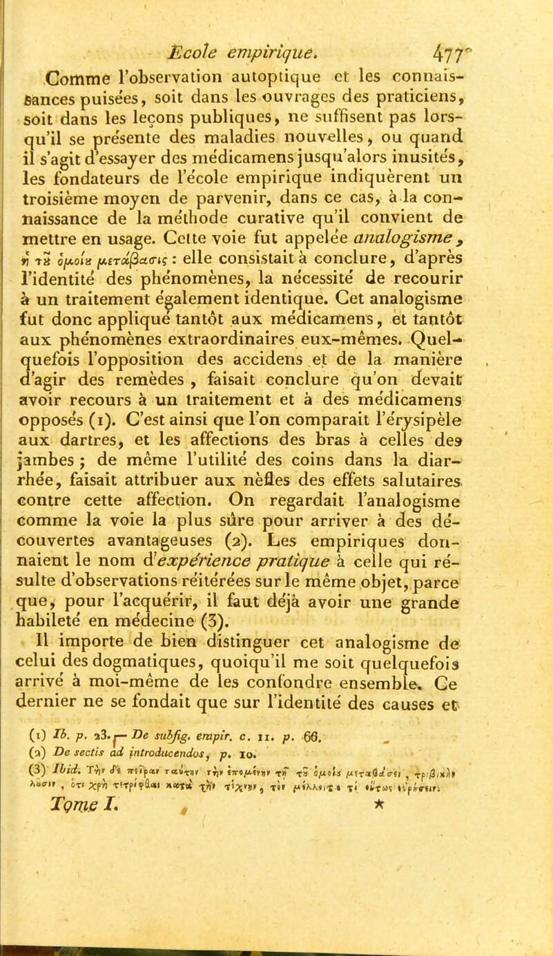 Comme l'observation autoptique et les connals- fiances puisées, soit dans les ouvrages des praticiens, soit dans les leçons publiques , ne suffisent pas lors- qu'il se pre'sente des maladies nouvelles, ou quand il s'agit d'essayer des mëdicamens jusqu'alors inusités, les fondateurs de l'e'cole empirique indiquèrent un troisième moyen de parvenir, dans ce cas, à la con- naissance de la me'thode curative qu'il convient de mettre en usage. Celte voie fut appelée aiialogisme, r tS ô/ao/k ^£Ta|3a(rK : elle consistait à conclure, d'après l'identité des phénomènes, la nécessité de recourir à un traitement également identique. Cet analogisme fut donc applique tantôt aux médicamens, et tantôt aux phénomènes extraordinaires eux-mêmes. Quel- quefois l'opposition des accidens et de la manière d'agir des remèdes , faisait conclure qu'on devait avoir recours à un traitement et à des médicamens opposés (i). C'est ainsi que l'on comparait l'érysipèle aux dartres, et les affections des bras à celles de» jambes j de même l'utilité des coins dans la diar- rhée, faisait attribuer aux nèfles des effets salutaires contre cette affection. On regardait l'analogisme comme la voie la plus sûre pour arriver à des dé- couvertes avantageuses (2). Les empiriques don- naient le nom ^expérience pratique à celle qui ré- sulte d'observations réitérées sur le même objet, parce que, pour l'acquérir, il faut déjà avoir une grande habileté en médecine (3). . Il importe de bien distinguer cet analogisme de celui des dogmatiques, quoiqu'il me soit quelquefois arrivé à moi-même de les confondre ensemble. Ce dernier ne se fondait que sur l'identité des causes et (i) Ih. p. suhfig. empir. c. ii. p. 66, (a) De sectis ad introducendos, p. lo. (3y Ibid. Tri' iTs TTtipar raixiii ri)t tiro/xiriir th t» ô/uoîi lUfraflûto-ti , Tfi/3.»il» Wif , 0X1 xrn T!-rf«>a<«i «cet* x^' f'''Xs>, T«r i«A.A«it • l'i «i'TUï nfUur-, Tçme L , *