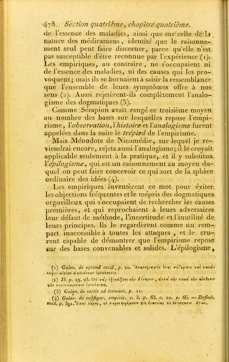 de l'essence des maladies, ainsi que sur:celle dè la nature des medicamens , ideniiie que le raisonne-, ment seul peut faire discerner, parce qu'elle n'est pas susceptible d'être reconnue par l'expérience (i). Les empiriques, au contraire , ne s'occupaient ni de l'essence des maladies, ni des causes qui les pro-ri voquent j mais ils se bornaient à saisir la ressemblance que l'ensemble de leurs symptômes offre à nos sens (2). Aussi rejetèrent-ils complètement l'analo- gisme des dogmatiques (3). Comme Sérapion avait range' ce troisième moyen au nombre des bases sur lesquelles repose l'empi- risme, Yobseri^ation,Xhistoire ei Yanalogisme furent appelées dans la suite le trépied de l'empirisme. Mais Ménodote de INicomédie , sur lequel je re- viendrai encore, rejeta aussi l'analogisme; 11 le croyait applicable seulement à la pratique, et il y substitua, Vepilogisme, qui est un raisonnement au moyen du-, quel on peut faire concevoir ce qui sort de la sphère ordinaire des idées (4)' Les empiriques inventèrent ce mot pour éviter, les objections fréquentes et le mépris des dogmatiques orgueilleux qui s'occupaient de rechercher les causes prémières, et qui reprochaient à leurs adversaires leur défaut de méthode, l'incertitude et l'inutilité de. leurs principes. Ils le regardèrent comme un rem- part inaccessible à toutes les attaques , et le cru- rent capable de démontrer que l'empirisme repose sur des bases convenables et solides. L'épilogisme, (1) Gaîen. de optimâ secld,,p. 20. 'AntKtyiaftît «ti e-w'fxfiffit xaî xatî- (2) Ib. p. 19. 23. Ov yciji «|iTitÇï«ri rJi' <rwa^U'i', oLkkà xf)t xœx» rJ)» eùcOtrir (3) Gahn. de sectis ad introaac. p. 11. (4) Galen. de suhjigur. empirie. c. 3. p. 63. c. 10. /J. 66. — Définit,