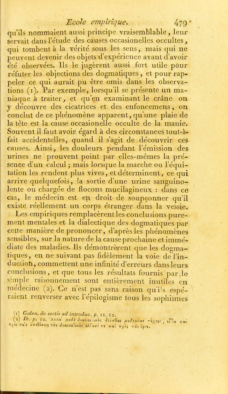 qu'ils nommaient aussi principe vraisemblable , leur servait dansl'e'tude des causes occasionelles occultes, qui tombent à la vérité' sous les sens, mais qui ne peuvent devenir des objets d'expérience avant d'avoir ëte' observe'es. Ils le jugèrent aiissi fort utile pour re'futer les objections des dogmatiques, et pour rap- peler ce qui aurait pu être omis dans les observa- tions (i). Par exemple, lorsqu'il se pre'sente un ma- niaque à traiter j et qu'en examinant le crâne on y de'couvre des cicatrices et des enfoncemens, on conclut de ce plie'nomène apparent, qu'une plaie de la tête est la cause occasionelle occulte de la manie. Souvent il faut avoir e'gard à des circonstances tout-à- fait accidentelles, quand il s'agit de de'couvrir ces causes. Ainsi, les douleurs pendant l'e'mission des urines ne prouvent point par elles-mêmes la pré- sence d'un calcul j mais lorsque la marche ou l'e'qui- tation les rendent plus vives, et de'terminent, ce qui arrive quelquefois, la sortie d'une urine sanguino- lente ou charge'e de flocons mucilagineux : dans ce cas, le médecin est en droit de soupçonner qu'il existe réellement un corps étranger dans la vessie. Les empiriques remplacèrent les conclusions pure- ment mentales et la dialectique des dogmatiques par cette manière de prononcer, d'après les phénomènes sensibles, sur la nature de la cause prochame et immë-- diate des maladies. Ils démontrèrent que les dogma- tiques , en ne suivant pas fidèlement la voie de l'in- duciioh, commettent une infinité d'erreurs dans leurs conclusions, et que tous les résultats fournis par.le simple raisonnement sont entièrement inutiles en médecine (2). Ce n'est pas sans raison qu'ils espé- raient renverser avec l'épilogisme tous les sophismes (1) Galen, de seclïs ad introduc, p. ii. X2. (a) Il>. p. 12. 'AhKd /J-nii Sia.KiKiiKti<i S'i'icBcci /jmJ'eix'iaf t{;^v^, e77œ