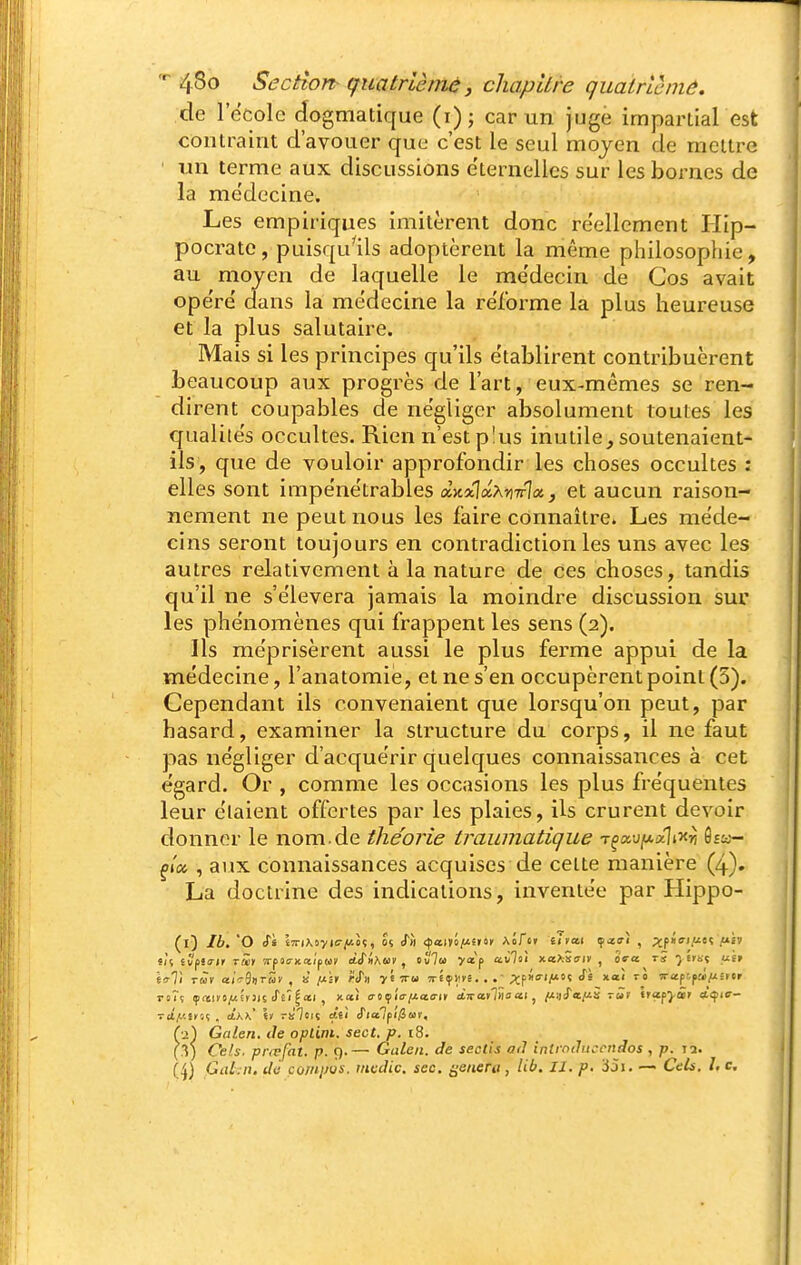 de 1 école dogmatique (i)j car un juge impartial est contraint d'avouer que c'est le seul moyen de mettre ' un terme aux discussions éternelles sur les bornes de la me'decine. Les empiriques imitèrent donc réellement Hip- pocrate, puisqu'ils adoptèrent la même philosophie, au moyen de laquelle le me'decin de Cos avait ope're dans la médecine la reforme la plus heureuse et la plus salutaire. Mais si les principes qu'ils e'tablirent contribuèrent beaucoup aux progrès de l'art, eux-mêmes se ren- dirent coupables de négliger absolument toutes les qualités occultes. Rien n'est plus inutile, soutenaient- ils, que de vouloir approfondir les choses occultes : elles sont impénétrables a>t*laA?)7rIa, et aucun raison- nement ne peut nous les faire connaître. Les méde- cins seront toujours en contradiction les uns avec les autres relativement à la nature de ces choses, tandis qu'il ne s'élèvera jamais la moindre discussion sur les phénomènes qui frappent les sens (2). Ils méprisèrent aussi le plus ferme appui de la médecine, l'anatomie, et ne s'en occupèrent point (5). Cependant ils convenaient que lorsqu'on peut, par hasard, examiner la structure du corps, il ne faut pas négliger d'acquérir quelques connaissances à cet égard. Or , comme les occasions les plus fréquentes leur étaient offertes par les plaies, ils crurent devoir donner le nom.de théorie traumatique Tçoi,iifMocli-)tr, Ssa- , aux connaissances acquises de cette manière (4). La doctrine des indications, inventée par Hippo- (l) Ib. 'O <r« IjTiXoyic-jUoç, 0% iTm (^an'i/J.fii'i AÔfer i!ra,i f-cffî , ;jf»(ri/ieç fill t'u i'Jfiirit rm vrfia-Kct'ifW dSiAm , tvla y*p av7oi xaXseriv , ôVa tï ^ trt.ç u'er Ici) rwv a(V9»TMv , H ixh rsTii y'tiru Tréçiivé. . ;(:f»o-iM'? x<«' Tapt'f»iîrtr (•2) Galen. de oplim. sect. p. t8. l'y) Cels. prœfat. p. 9.— Galen. de sectis ad intrnduccndos, p. la.