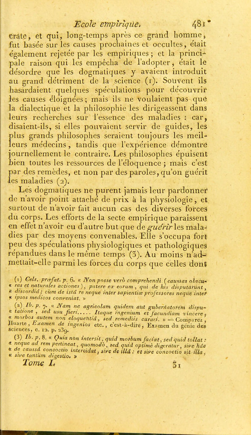 î!coîë empiriçùâ, ^Qi* Crâte, et qui, long-temps après ce grand homme » fut base'e sur les causes procliaiaes et occultes, e'tait e'galement rejetëe par les empiriques ; et la princi-^ pale raison qui les empêcha de l'adopter^ e'tait le de'sordre que les dogmatiques y avaient introduit au grand détriment de la science (i). Souvent ils hasardaient quelques spéculations pour de'couvrir les causes éloignées ; mais ils ne voulaient pas que la dialectique et la philosophie les dirigeassent dans leurs recherches sur l'essence des maladies : car, disaient-ils, si elles pouvaient servir de guides, les f)lus grands philosophes seraient toujours les meil- eurs me'decins, tandis que l'expe'rience démontré journellement le contraire. Les philosophes e'puîsent bien toutes les ressources de l'éloquence ; rnais c'est par des remèdes, et non par des paroles, qu'on gue'rit ■les maladies (2). Les dogmatiques ne purent jamÈiis leur pardonner de n'avoir point attache' de prix à la physiologie, et surtout de n'avoir fait aucun cas des diverses forces du corps. Les efforts de la secte empirique paraissent en effet n'avoir eu d'autre but que de gucfrirles mala- dies par des moyens convenables. Elle s'occupa fort peu des spe'culations physiologiques et pathologiques répandues dans le même temps (3). Au moins n'ad-^ mettait-elle parmi les forces du corps que celles dont (1) Gels, prœfat. p. 6. « Non posse vero compreliendi {camSas obscu- « ras et naturales actiones), pntere ex eorum , qui de his disputàfûnt, « discordid; ciim de istâ re neque inler sapientiœ professores nequé inter f. tpsos medtcos coni^eniat. m (2) lù. p. j. « jyam ne agricolam quideni aut guberriatorém dispu- a taUone , sed usu Jieri Itaque ingenium et facundiam vincere, ^morbos auteni non eloquetitid, sed remediis curan. «—Comparez, Haarte, Js.jcamen de mgenios etc., cest-à-dire, Ex.nmen du ecnie des sciences, c. la. p. 289. (3) Ib. p 8. « Quia non intersit, quid morbum facint. sed quid totlat : <t neque ad rem perlineat, quomodà, sed quid opiimè digcralur, sipe fide t de caussd conooctio iniercidat, siye de illâ : et siye concoctio sit Ula, « swe tanium digesUo, }> . ' Tom€ L %\