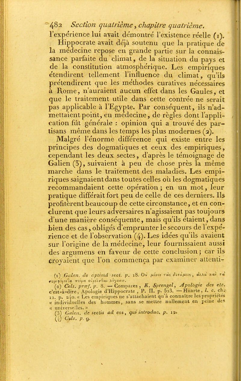 l'expérience lui avait démontré l'existence re'elle (i). Hippocrate avait déjà soutenu que la pratique de là médecine repose eu grande partie sur la connais- sance parfaite au climat, de la situation du pays et de la constitution atmosphérique. Les empiriques e'tendirent tellement l'influence du climat, qu'ils prétendirent que les méthodes curatives nécessaires à Rome, n'auraient aucun effet dans les Gaules, et que le traitement utile dans cette conti^ée ne serait pas applicable à l'Egypte. Par conséquent, ils n'ad- mettaient point, eu médecine, de règles dont l'appli- cation fût générale : opinion qui a trouvé des par- tisans même dans les temps les plus modernes (a). Malgré l'énorme différence qui existe entre les principes des dogmatiques et ceux des empiriques, cependant les deux, sectes, d'après le témoignage de Galien (3), suivaient à peu de chose près la même marche dans le traitement des maladies. Les empi- riques saignaient dans toutes celles où les dogmatiques recommandaient cette opération ; en un mot, leur pratique différait fort peu de celle de ces derniers. Ils profitèrent beaucoup de cette circonstance, et en con- clurent que leurs adversaires n'agissaient pas toujours d'une manière conséquente, mais qu'ils étaient, dans bien des cas, obligés d'emprunter le secours de l'expé- rience et de l'observation (4). Les idées cju'ils avaient sur l'origine de la médecine, leur fournissaient aussi des argumens en faveur de cette conclusion ; car ils croyaient que l'on commença par examiner altenti- (1) Gnlen. de opliind Stct. p. 18. Ou /uérsr ràç eTi/rx/XrH , ihhà xaî rà. (2) Cels. prœj.p. 8. — Comparez, K. Sprengel, Apologie des eto. c'estr-à-dire, Apologie d'Hippocrate , P. II. p. ôaS. — Huarte, l. c. çhi 12. p. a/îo. <c Les empiriques ne s'altachaient qu'à connaître les propriétés li individuelles des hommes, sans se mettre nullement en peine de» « universelles. » (3^ Gnlen. de sectis ad eo*, tjui introduc^ p. la»