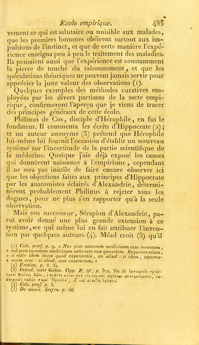 venient ce qui est salutaire ou nuisible aux malades, que les premiers hommes obe'irent surtout aux im- pulsions de l'instinct, et que de celte manière l'expé- rience enseigna peu à peu le traitement des maladies* Ils pensaient aussi que l'expérience est constamment la pierre de touche du raisonnement, et que les Spe'culations the'oriques ne peuvent jamais servir pour' appre'cier la juste valeur des observations Quelques exemples des méthodes curatives em- ployées par les divers partisans de la secte empi- rique, confirmeront l'aperçu que je viens de tracer des principes généraux de cette école» Philinus de Cos, disciple d'Hérophile, eii fut le fondateur. Il commenta les écrits d'Hippocrate (2) j et un auteur anonyme (3) prétend que Héropfiile lui-même lui fournit l'occasion d'établir un nouveau système sur l'incertitude de la partie scientifique de la médecine. Quoique j'aie déjà exposé les causes qui donnèrent naissance à l'empirisme, cependant il ne sera pas inutile de faire encore observer ici .que les objections faites aux principes d'Hippocrate par les anatomistes éclairés d'Alexandrie, détermi- nèrent probablement Philinus à rejeter tous les dogmes, pour ne plus s'en rapporter qu'à la seule observation. Mais son successeur, Sérapion d'Alexandrie, pa- rut avoir donné une plus grande extension à ce système,«ce qui même lui en fait attribuer l'inven- tion par quelques auteurs (4). Méad croit (5) qu'il (0 Ceh. prœf. p. g, « JVeô post rationerfi medIcinaM esse inuentam, tt sed post inventam medicinain rationem esse quœsitam. jRequirere ettam ^ a si ralio idem docet quod experienlia , an aliud : si idem , superva^ e cnam esse : si aliud, esse contrariant. » (1) Erotian. p. 8. 32. (3) Irttrod. inter Galen. 0pp. P. IV. p. Syî. T« Si l^'^f'piwç «-po.V- , U\) Cels. prcef. p. 3.