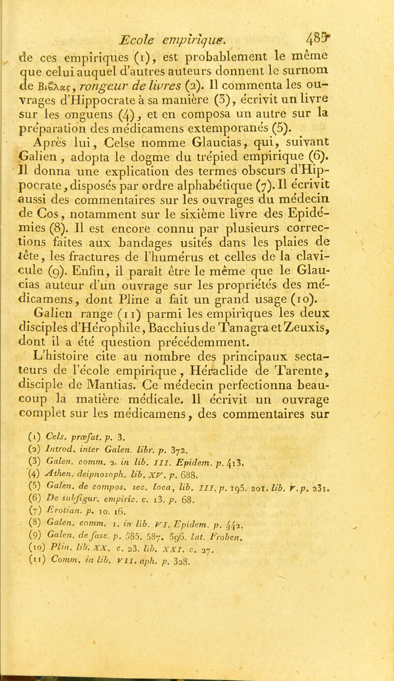 de ces empiriques (i), est probablement le même Sue celui auquel d'autres auteurs donnent le surnom e BiêAaç, rongeur delwres (2). Il commenta les ou- vrages d'Hippocrale à sa manière (3), écrivit un livre sur les onguens (4), et en composa un autre sur la pre'paration des médicamens extemporane's (5). Après lui, Celse nomme Glaucias, qui, suivant .Galien, adopta le dogme du trépied empirique (6). Il donna une explication des termes obscurs d'Hip- pocrate,disposés par ordre alphabétique (7). Il écrivit aussi des commentaires sur les ouvrages du médecin de Cos, notamment sur le sixième livre des Epidé- mies (8). Il est encore connu par plusieurs correc- tions faites aux bandages usités dans les plaies de tête, les fractures de l'humérus et celles de la clavi- cule (g). Enfin, il paraît être le même que le Glau- cias auteur d'un ouvrage sur les propriétés des mé- dicamens, dont Pline a fait un grand usage (10). Galieu range (11) parmi les empiriques les deux disciples d'Hérophile, Bacchius de Tanagra et Zeuxis, dont il a été question précédemment. L'histoire cite au nombre des principaux secta- teurs de l'école empirique, Héraclide de Tarente, disciple de Mantias. Ce médecin perfectionna beau- coup la matière médicale. Il écrivit un ouvrage complet sur les médicamens, des commentaires sur (1) Cels. prœfat. p. 3. (2) Introd. inler Galen. libv. p. 3-j2. (3) Galen. comm, 2. in lib. III. Epidem. p. (4) Athen. deipnosoph. lib. XV. p. 688. (5) Galen. de compas, seo. loca, lib. III.p.i()5. 20X. lib. r.p. aSi. (6) De siihfigur. empiric. c. i3. p. 68. (7) Errjtian. p. 10. 16. (8) Galen. comm. i. in lib. VI. Epidem. p. 442. (9) Galen. defasc. p. 585. 587. Sgô. lat. Froben. (10) Plin. lib. XX. c. 23. lib. XXI. c. 27.