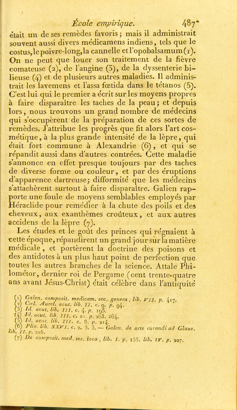 I École empirique. 4^7* était un de ses remèdes favoris ; mais il administrait souvent aussi divers mëdicamens indiens, tels que le costus,lepoivre-long,la cannelle etropobalsamum(i). On ne peut que louer son traitement de la fièvre comateuse (2), de l'angine (3), de la djssenterie bi- lieuse (4) et de plusieurs autres maladies. Il adminis- trait les lavemens et lassa fœtida dans le te'tanos (5). C'est lui qui le premier a e'crit sur les moyens propres à faire disparaître les taches de la peau ; et depuis lors, nous trouvons un grand nombre de médecins qui s'occupèrent de la préparation de ces sortes de remèdes. J'attribue les progrès que fit alors l'art cos- me'tique, à la plus grande intensité' de la lèpre, qui était fort commune à Alexandrie (6), et qui se répandit aussi dans d'autres contrées. Cette maladie s'annonce en effet presque toujours par des taches de diverse forme ou couleur, et par des éruptions d'apparence dartreuse; difformité que les médecins s'attachèrent surtout à faire disparaître. Galien rap- porte une foule de moyens semblables employés par Héraclide pour remédier à la chute des poils et des cheveux, aux exanthèmes croûteux, et aux autres accidens de la lèpre (7). Les études et le goût des princes qui régnaient à cette époque, répandirent un grand jour sûr la matière médicale , et portèrent la doctrine des poisons et des antidotes à un plus haut point de perfection que toutes les autres branches de la science. Attale Phi- lométor, dernier roi de Pergame (cent trente-quatre ans avant Jésus-Christ) était célèbre dans l'antiquité V\ '^omposit. medicam. sec. gênera, lîb, irjl. v. Ain. f 9.1 Cœl. u4urel. acul. Ub. II. c. q. p. ni. (3) Id. acut. lib. m. c. 4. p. igS. (4| /'/. acul. lib. 111. c. i\. p. 2tj3. 264. m lit. acitl. lib. m. c. 8. p. 214. (6) Plin. lib. XXVI. c. 2. 3. 'c—GaUn. Je arle curandi ad Glauc. llb. II. p. y. 1(1. (7) De composil. tned. sec. loca , lib. I. p. i55. lib. ir. p. 307.