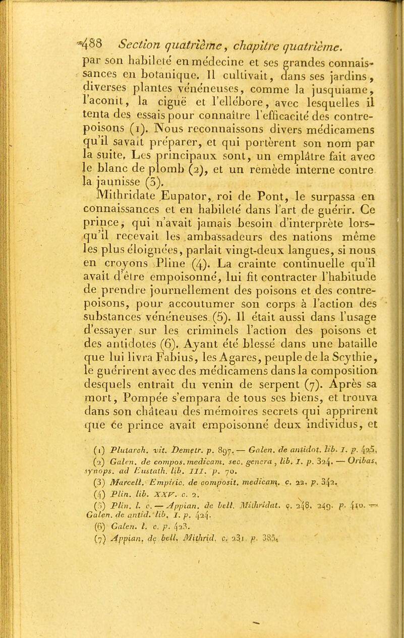 par son habileté en médecine et ses grandes connais- sances en botanique. 11 cultivait, dans ses jardins, (liverses plantes vene'neuses, comme la jusquiame, l'aconit, la ciguë et l'ellébore, avec lesquelles il tenta des essais pour connaître l'efficacité des contre- poisons (i). Nous reconnaissons divers mëdicamens qu'il savait préparer, et qui portèrent son nom par la suite, Les principaux sont, un emplâtre fait avec le blanc de plomb (2), et un remède interne contre la jaunisse (5). Mithridale Eupator,. roi de Pont, le surpassa en connaissances et en habileté' dans l'art de guérir. Ce prince, qui n'avait jamais besoin d'interprète lors- qu'd recevait les ambassadeurs des nations même les plus e'loignees, parlait vingt-deux langues, si nous en croyons Pline (4). La crainte continuelle qu'il avait d'être empoisonne, lui fit contracter l'habitude de prendre journellement des poisons et des contre- poisons, pour accoutumer son corps à l'action des substances ve'ne'neuses. (5). 11 e'tait aussi dans l'usage d'essayer sur les criminels l'action des poisons et des antidotes (6). Ayant e'të blesse dans une bataille que lui livra Fabius, les A gares, peuple de la Scythie, le gue'rirent avec des me'dicamens dans la composition desquels entrait du venin de serpent (7). Après sa mort, Pompe'e s'empara de tous ses biens, et trouva dans son château des mémoires secrets qui apprirent que ce prince avait empoisonne deux individus, et (1) Pluiarch. ■vit. Demçlr. p. 897,— Gnlen. de antidnt. lib. 1. p. ^aS, (2) Galen. de cnnipos. medicam. sec. gênera , lib, I. p. 37.^, — Oribas, $yvops. ad /ùistath. lib. III. p. 70. (3) Marcell. Empiric. de oomposit, medican\, c. aa. p. 3^2. (/|) Plin. lib. XXP-. c. 2, (fi) Tlin. l. c. — ^ppian. àe bell. MiOiridat. ç. 248. 249. p. 4<- Galen. de antid.'lib. I.p. /ja^- (6) Galeji. t. c. p. 4a,^.