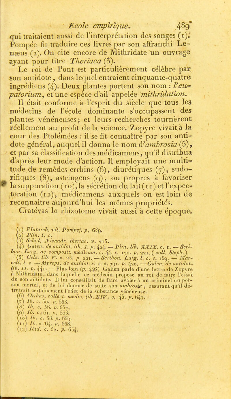 qui traitaient aussi de rinierpre'tation des songes (i).* Pompe'e fit traduire ces livres par son affranchi Le- nceus (2). On cite encore de Mithridate un ouvrage ayant pour titre Theriaca (5). Le roi de Pont est particulièrement célèbre par, son antidote, dans lequel entraient cinquante-quatre ingre'diens (4). Deux plantes portent son nom : l'eu- patorium^ et une espèce d'ail appelée mithridatîon. Il était conforme à l'esprit du siècle que tous les médecins de l'école dominante s'occupassent des plantes vénéneuses; et leurs recherches tournèrent réellement au profit de la science. Zopjre vivait à la cour des Ptolémées : il se fit connaître par son anti- dote général, auquel il donna le nom (ïambrosia (5), et par sa classification des médicamens, qu'il distribua d'après leur mode d'action. Il employait une multi- tude de remèdes errhins (6), diurétiques (7), sudo- rifiqucs (8), astringens (g), ou propres à favoriser la suppuration (10), la sécrétion du ]ail(i i) et l'expec- toration (12), médicamens auxquels on est loin de reconnaître aujourd'hui les mêmes propriétés. Cratévas le rhizotome vivait aussi à celte époque* ■vît. Pompej, p, eSg, ficandr. theriac. v. 715. (4) Galen. de ontidot. lib. I. p. ^-i^. — Plr'n. llb, XXIX. C. 1. — Sen- bon. Lnrg. de compnsit. medicam. c. 44- 170. p. 221. ( coll. Steph.) (5) Cels. lib. c. 23. 221. — Scribon. Latg. l. c. s. 1C9. — Mar- cell. l c —Myreps. de anlidot. s. i. c. 29t. p. 420. — Gàlen.'de anlidot. l}^- JI- P- 44i' — Plus 'oin {p- 44^) Galien parie d'une lettre <lc Zopyre 3 Milliridaie j dans la(|iielle ce mc'dticiu propose au roi de faire Fessai de son antidote. Il lui conseillait de faire avalera un criminel un poi- son mortel, et de lui donner de suite son ambrosi^ , assurant qu'il dé< truirait certainement FcRct de la substance vcne'neuse. (6) Oribas. cnllei t. medic. (ib.XIF. c, 45. p. 647. (7) Ib. c. 5o. p. 653. (8) Jb. c. 56. p. 6^n. Ce,) Ib. cj; 6t. p. 663. f 10) Jb. 0. 58. p. 65g. (Il) /b. c. «4. p. 668. (1.2; Jbid. c. 52. p. 654,