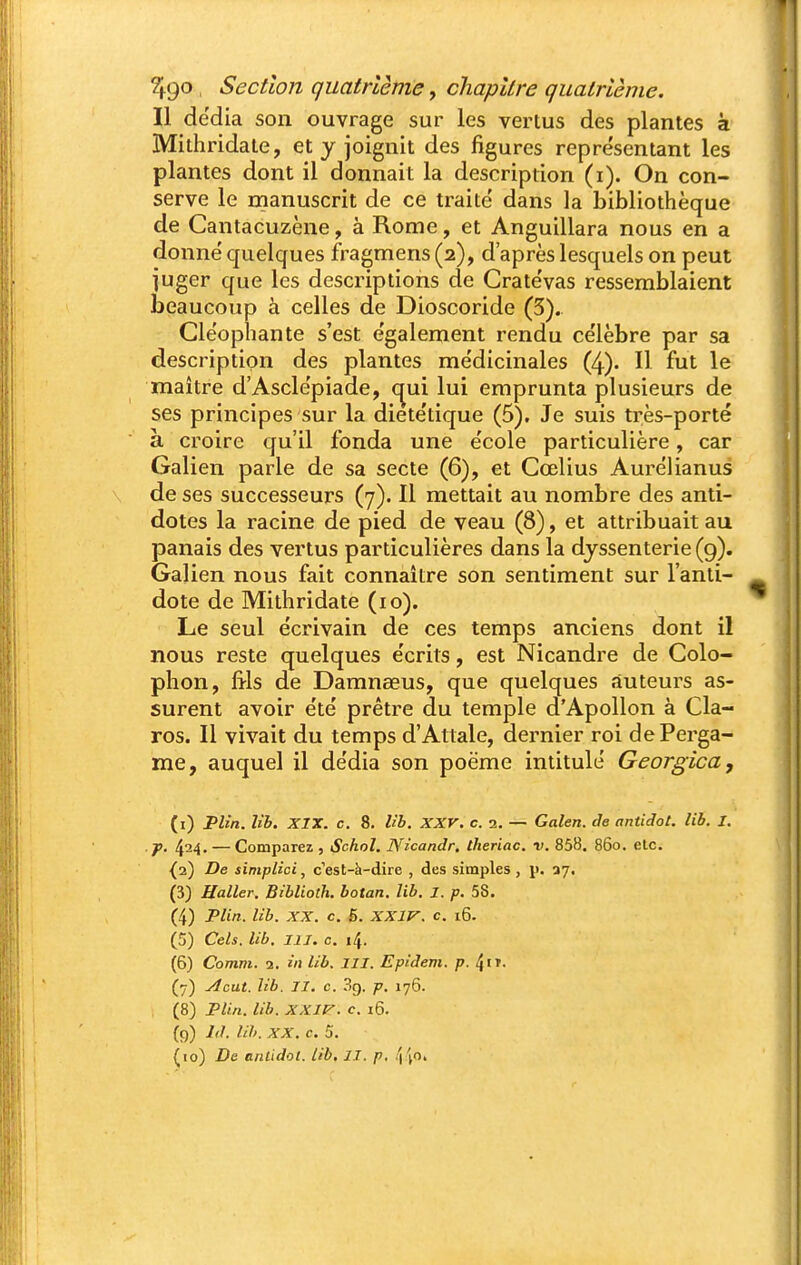 Il dëdîa son ouvrage sur les vertus des plantes à Mithridate, et y joignit des figures représentant les plantes dont il donnait la description (i). On con- serve le manuscrit de ce traité dans la bibliothèque de Cantacuzène, à Rome, et Anguillara nous en a donné quelques fragmens (2), d'après lesquels on peut juger que les descriptions de Cratévas ressemblaient beaucoup à celles de Dioscoride (3). Cléophante s'est également rendu célèbre par sa description des plantes médicinales (4). Il fut le maître d'Asclépiade, c^ui lui emprunta plusieurs de ses principes sur la diététique (5). Je suis très-porté à croire qu'il fonda une école particulière, car Galien parle de sa secte (6), et Cœlius Aurélianus de ses successeurs (7). Il mettait au nombre des anti- dotes la racine de pied de veau (8), et attribuait au panais des vertus particulières dans la djssenterie(9). Galien nous fait connaître son sentiment sur l'anti- dote de Mithridate (10). Le seul écrivain de ces temps anciens dont il nous reste quelques écrits, est Nicandre de Colo- phon, fi-ls de Damnœus, que quelques auteurs as- surent avoir été prêtre du temple d'Apollon à Cla- ros. Il vivait du temps d'Attale, dernier roi dePerga- me, auquel il dédia son poëme intitulé Georgica, (i) Plîn. lib. XIX. c, 8. lib. XXV. c. 2. — Galen. de antidot. lib. I. ■ J>. 424. — Comparez , Schol. Nicandr. theriac. v. 858. 860. etc. {2) De simplici, c'est-à-dire , des simples , p. 27. (3) Haller. Bibliolh. botan. lib. J. p. 58. (4) Plin. lib. XX. c. 6. XXlf^. c. 16. (5) Cels. lib. III. c. 14. (6) Comm. 2. in lib. III. Epidem. p. ^it. (7) Acut. lib. II. c. 39. p. 176. (8) Plin. lib. XXIV. c. i6. {9) hl. lih. XX. c. S. (lo) De anlidol. lib, II. p, '\\o.