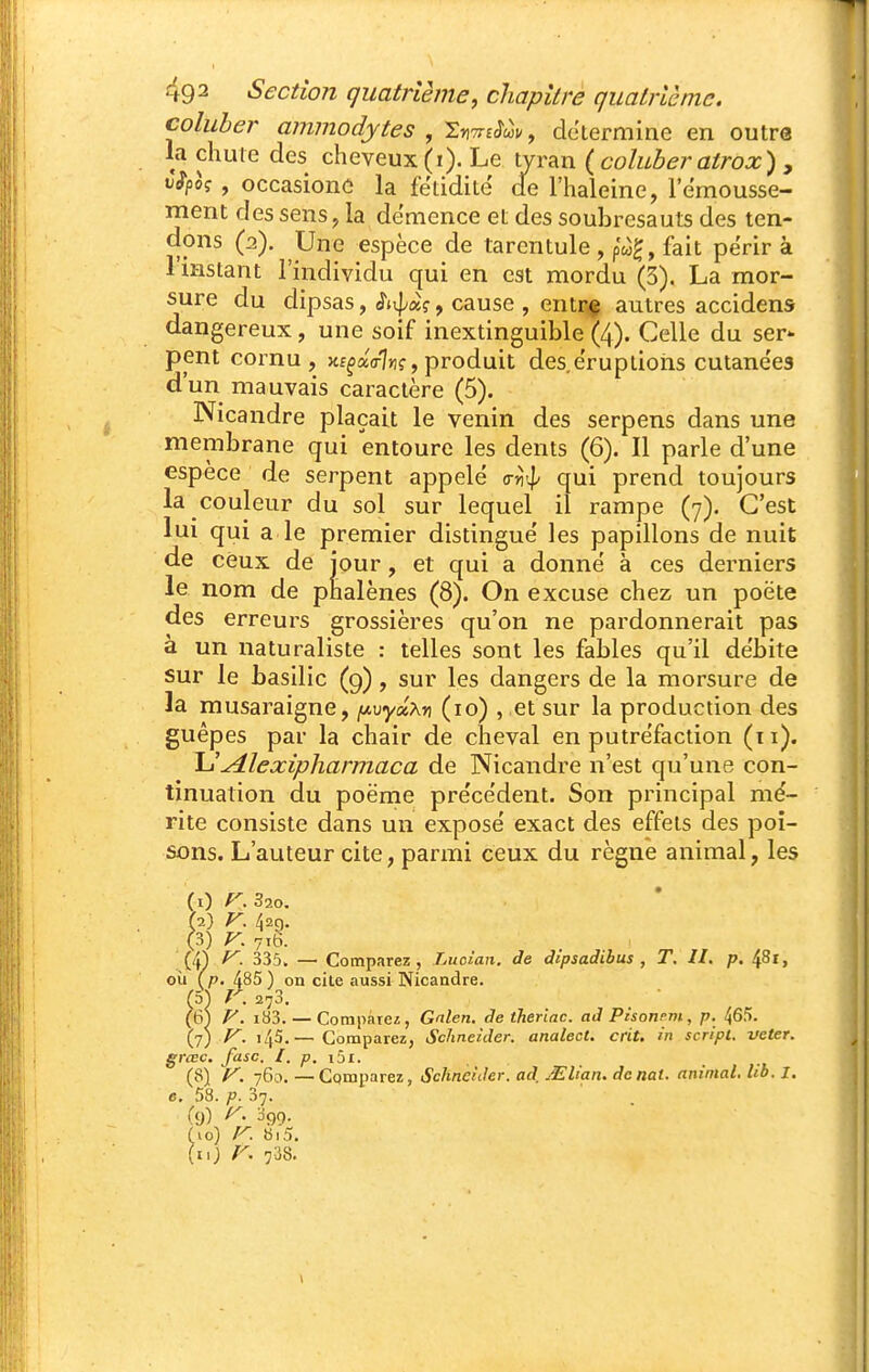 coluher ammodytes , ^yiTnSàv, détermine en outre la chute des cheveux (i). Le tyran {coluberatrox) ^ v^poç , occasionc la fétidité de l'haleine, l'emousse- ment des sens, la démence et des soubresauts des ten- dons (2). Une espèce de tarentule , pw^, fait périr à l'instant l'individu qui en est mordu (3). La mor- sure du dipsas, cause , entrç autres accidens dangereux, une soif inextinguible (4). Celle du ser^ pent cornu, xf^aVI»!?, produit des. éruptions cutane'es d'un mauvais caractère (5). Nicandre plaçait le venin des serpens dans une membrane qui entoure les dents (6). Il parle d'une espèce de serpent appelé <rri'l> qui prend toujours la couleur du sol sur lequel il rampe (7). C'est lui qui a le premier distingué les papillons de nuit de ceux de jour, et qui a donné à ces derniers le nom de phalènes (8). On excuse chez un poëte des erreurs grossières qu'on ne pardonnerait pas à un naturaliste : telles sont les fables qu'il débite sur le basilic (9), sur les dangers de la morsure de la musaraigne, fjt.vytxXn (10) , et sur la production des guêpes par la chair de cheval en putréfaction (11). l-t'^lexipharmaca de Nicandre n'est qu'une con- tinuation du poëme précédent. Son principal mé- rite consiste dans un exposé exact des effets des poi- sons. L'auteur cite, parmi ceux du règne animal, les (0 r.Bio, f2) y. 42g. 0) ^- 716. (4^ f^. 335. — Comparez, Luoîan. de àipsadibus , T. II. p. ^8i, où (p. 485 ) on cite aussi Nicandre. (5) r. 273. . ■ (6) V. i83. — Compare/;, Gnlen. de iheriac. ad Pisonem, p. 465. (7; f^. 145.— Comparez, Schneider, analect. crit. in script, vcter. grœc. fisc. I. p. i^i. (8) y. 760. —Comparez, Schneider, ad, Mlian. dcnal. animal. Ub. I. e. 58. p. 37. (9) ^99. (10) y. bi5. (u; r. 738.