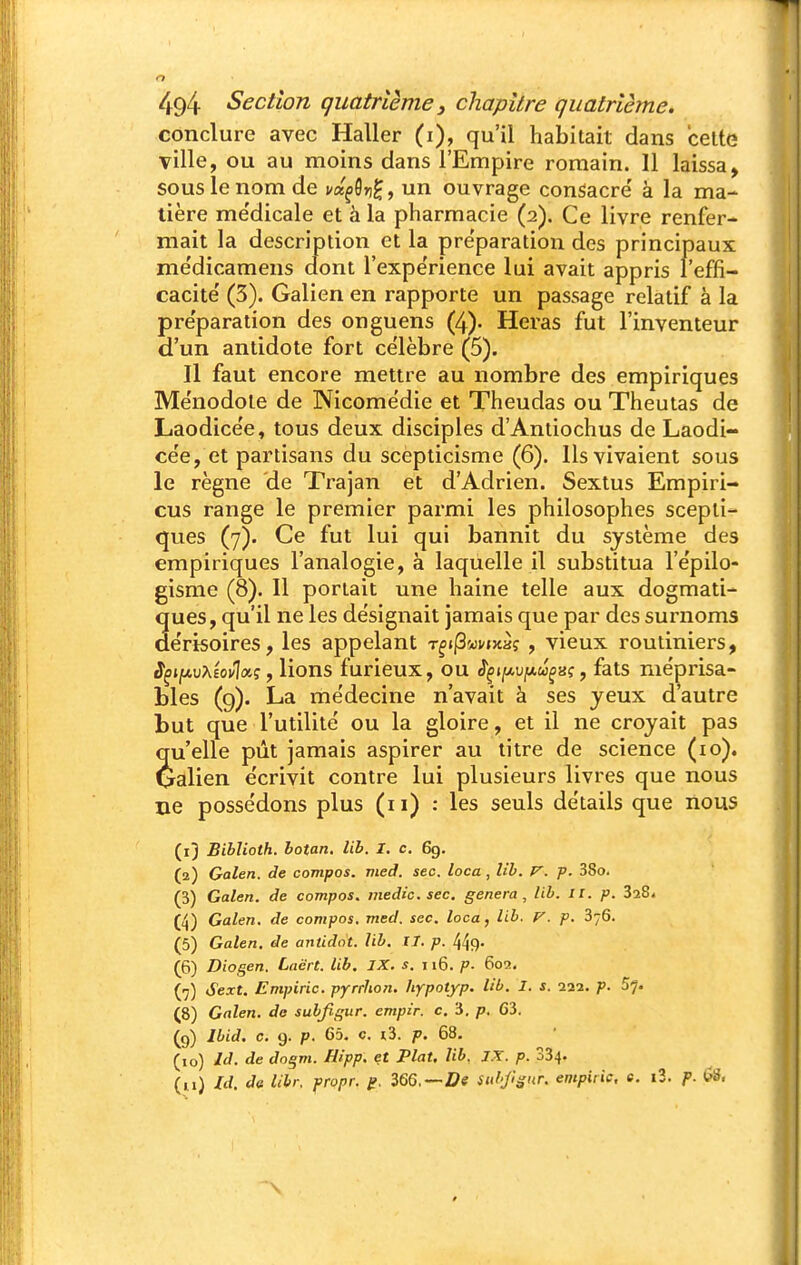 conclure avec Haller (i), qu'il habitait dans celte Tille, ou au moins dans l'Empire romain. Il laissa, sous le nom de ux^^v^, un ouvrage consacre' à la ma- tière me'dicale et la pharmacie (2). Ce livre renfer- mait la description et la pre'paration des principaux me'dicamens dont l'expérience lui avait appris l'effi- cacité' (3). Galien en rapporte un passage relatif à la pre'paration des onguens (4)- Heras fut l'inventeur d'un antidote fort ce'lèbre (5). Il faut encore mettre au nombre des empiriques Mënodole de Nicomedie et Theudas ou Theutas de Laodice'e, tous deux disciples d'Antiochus de Laodi- ce'e, et partisans du scepticisme (6). Ils vivaient sous le règne de Trajan et d'Adrien. Sextus Empiri- cus range le premier parmi les philosophes scepti- ques (7). Ce fut lui qui bannit du système des empiriques l'analogie, à laquelle il substitua l'e'pilo- gisme (8). 11 portait une haine telle aux dogmati- ques, qu'il ne les désignait jamais que par des surnoms de'risoires, les appelant T^jjSwvjxàî , vieux routiniers, J^tjwuXÉovlaç, lions furieux, ou ^çi[/,v[Au^isi, fats méprisa- bles (9). La me'decine n'avait à ses jeux d'autre but que l'utilité ou la gloire, et il ne croyait pas qu'elle pût jamais aspirer au titre de science (10). Qalien écrivit contre lui plusieurs livres que nous ne possédons plus (11) ; les seuls détails que nous (1) Biblioth. botan. lib. I. c. 6g. (2) Galen. de compos. med. sec. loca, lib. p. 38o. (3) Galen. de compos. medic. sec. gênera, lib. 11. p. SaS. (4) Galen. de compos. med. sec. loca, lib. V. p. 376. (5) Galen. de antidot. lib. II. p. 449- (6) Diogen. Lacrt. lib. IX. s, 116. P- 602. (7) Sext. Empiric. pyrrhon. hypotyp. lib. I. s. 222. p. 5^. (8) Galen. do subjigur. empir. c. 3. p. 63. (9) Ibid. C. 9. p. 65. c. i3. p. 68. (10) Id. de dogm. Hipp. et Plat. lib. JX. p. 334. (u) Id. de lih: propr. /?, 366.—Z?e Sidjl^nr. empiric, e. i3. p. (?S.