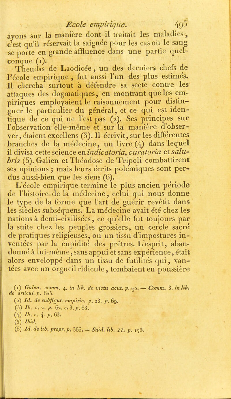 ayons sur la manière dont il traitait les maladies, c'est qu'il réservait la saignée pour les cas oli le sang se porte en grande affluence dans une partie quel- conque (i). Theuflas de Laodicée, un des derniers chefs de l'école empirique , fut aussi l'un des plus estimés. Il chercha surtout à défendre sa secte contre les attaques des dogmatiques, en montrant que les em- piriques employaient le raisonnement pour distin- guer le particulier du général, et ce qui est iden- tique de ce qui ne l'est pas (2). Ses principes sur l'observation elle-même et sur la manière d'obser- ver, étaient excellens (5). Il écrivit, sur les différentes branches de la médecine, un livre (4) dans lequel il divisa cette science en indicatoria^ curatoria et salu' bris (5). Galien et Théodose de Tripoli combattirent ses opinions ; mais leurs écrits polémiques sont per- dus aussi-bien que les siens (6). L'école empirique termine le plus ancien période de l'histoire^ de la médecine, celui qui nous donne le type de la forme que l'art de guérir revêtit dans les siècles subséquens. La médecine avait été chez les nations à demi-civilisées, ce qu'elle fut toujours par la suite chez les peuples grossiers, un cercle sacré de pratiques religieuses, ou un tissu d'impostures in- ventées par la cupidité des prêtres. L'esprit, aban- donné à lui-même, sans appui et sans expérience, était alors enveloppé dans un tissu de futilités qui, van- tées avec un orgueil ridicule, tombaient en poussière (1) Galen. cnmm. 4. in lib. de victu acut. p. 92. — Comm. 3. in lib. de articul. p. GaS. (2) Id. de subfigur. empiric. p. i3. p. 69. (3) Ib. c. 2. p. 62. c. 3. p. 63. (4) 74. c. 4. ;t>. 63. , . (5) Uid. (6) Id. de lib. propr, p. 366. — Suid. lib. 11. p. 173.