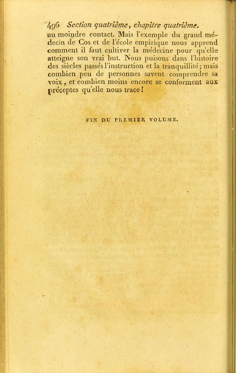 au moiudre contact. Mais l'exemple du grand me'- decin de Cos et de l'e'cole empirique nous apprend comment il faut cultiver la médecine pour qu'elle atteigne son vrai but. Nous puisons dans l'histoire des siècles passe's l'instruction et la tranquillilé; mais combien peu de personnes savent comprendre sa voix, et combien moins encore se conforment aux préceptes qu'elle nous trace ! FIN nu PREMIER VOLUME.