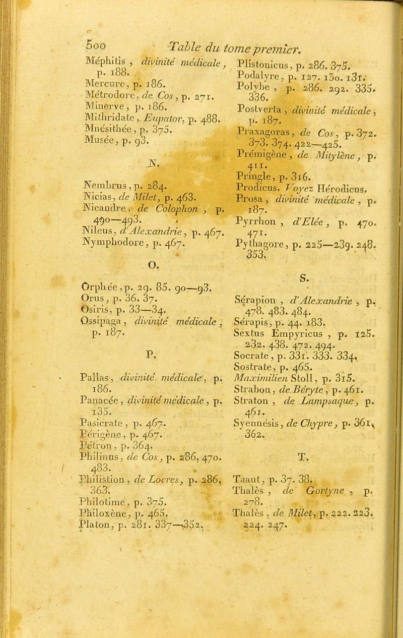 Méphitjs , divinité médicale , p. i88. Mercure, p. i86. Métrodore, de Cos, p. 271. Minerve, p. 186. WdhrïAa^le,. Eupator, p. 488. Mnésitiie'e, p, SyS. Musée, p. 93. Nembrus, p. 284. Nicias, de Milet, p. 468. Wicaadrei de Colophon , p. 490—493. , Wilens, d'Alexandrie, p. 467. Nymphodore, p. 467. O, Orplie'e,p. 2g. 85. 90—98. Or us, p. 36. 87. Osiris, p. 33—84. Qssipc^ga , divinité médicale ^ p. 187. P. Pallas, divinité médicale', p. 186. Panacée, divinité médicale, p. i35. Pasicrate , p. 467- Périgèiie, p. 467. Pétron, p. 364. Philinns, de Cos, p. 2'86. 470. 483. Phiiistion, de Locres, p. 286, ■ 363. Philotime , p. 875. PMloxène, p. 465, Platon, p. 281. 387—«852. mie pj'emîer. Plistonicus, p. 286. ZjS. Podalyre, p. 127. i5o. i3r.' Polybe , p. 286. 292. 335. 336. ^ Postverta , divinité médicale ; p. 187. Pj-axagoras, de Cos, p. 872. 378. 874. 422—425. Prémigène , de Miljlène, p. 411. Pringle, p. 316. Prodicus. Voyez Hérodicns. Prosa , divinité médicale , p. 187. Pyrrhon , d'Elée, p. 470. 471. Pythagore, p. 225—289. 248. 353. S. Sérapion , d'AlejcandiT£ , p. 478. 483. 484. Sérapls, p. 44. i83. Sextus Empyricus , p. laS. 282. 488. 472. 494. Socrate , p. 83r. 333. 384, Sostrate, p. 465. Maxiinilien StoW, p. 8i5. Strabon, de Béryte, p. 461. Straton , de Lampsaqae, p. 461. Syennésis, de Cliypre, p. 361^ ' 362. T. Taaut, p. 87. 38. Tbalès , de Goiiyne , p, 278. Tlialès , de Milet, p. 222.223. 224. 247.