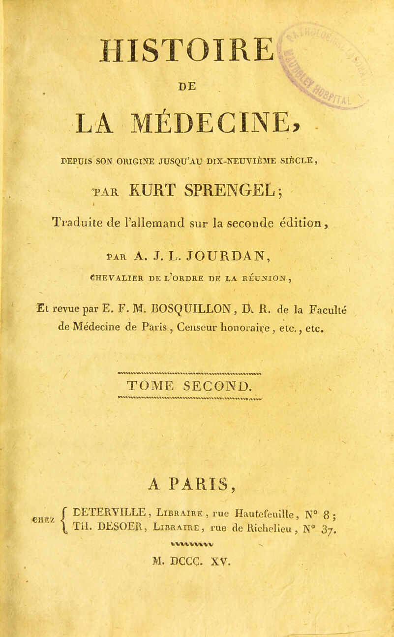 HISTOIRE LA MÉDECINE, TEPUIS SON ORIGINE JUSQU'AU DIX-NEUVIÈME SIÈCLE, TAR RURT SPRENGEL-, Traduite de l'allemand sur la seconde édition, SAR A. J. L. JOURDAN, CHEVALIER DE l'ordRE DE LA REUNION, Et revue par E. F. M. BOSQUILLON, R. de la Faculté de Médecine de Paris , Censeur honoraire, etc., etc. TOME SECOND. A PARIS, CHEZ I I^ETERYILLE, Libraire , rue Hautefeuille, N° 8 ;  \ TIl. DESOER, Libraire, rue de Richelieu, N** 37. M. DCCC. XV.