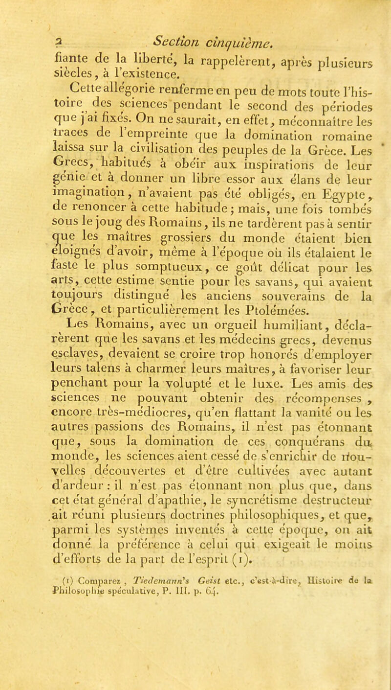 fiante de la liberté, la rappelèrent, api-ès plusieurs siècles, à l'existence. Cette allégorie renferme en peu de mots toute l'his- toire des sciences pendant le second des périodes que j'ai fixes. On ne saurait, en effet, méconnaître les traces de l'empreinte que la domination romaine laissa sur la civilisation des peuples de la Grèce. Les Grecs, habituës à obéir aux inspirations de leur génie et à donner un libre essor aux élans de leur imagination, n'avaient pas été obligés, en Egypte, de renoncer à cette habitude j mais, une fois tombés sous le joug des Romains, ils ne tardèrent pas à sentir (^ue les maîtres grossiers du monde étaient bien éloignés d'avoir, même à l'époque où ils étalaient le faste le plus somptueux, ce goût délicat pour les arts, cette estime sentie pour les savans, qui avaient toujours distingué les anciens souverains de la Grèce, et particulièrement les Ptolémées. Les Romains, avec un orgueil humiliant, décla- rèrent que les savans et les médecins grecs, devenus esclaves, devaient se croire trop honorés d'employer leurs talens à charmer leurs maîtres, à favoriser leur penchant pour la volupté et le luxe. Les amis des sciences ne pouvant obtenir des récompenses , encore très-médiocres, qu'en flattant la vanité ou les autres passions des Romains, il n'est pas étonnant que, sous la domination de ces conquérans du inonde, les sciences aient cessé de s'enrichir de riou- yelles découvertes et d'être cultivées avec autant d'ardeur : il n'est pas étonnant non plus que, dans cet état général d'apathie, le syncrétisme destructeur ait réuni plusieurs doctrines philosophiques, et que^ parmi les systèmes inventés à cette époque, on ait donné la préférence à celui qui exigeait le moins d'efforts de la part de l'esprit (i), (i) Comparez , Tieilemann's Geist elc, cV^st-îi-dire^ Hisloii'e de la Philosophie spe'culativc, P. III. p. 6^.