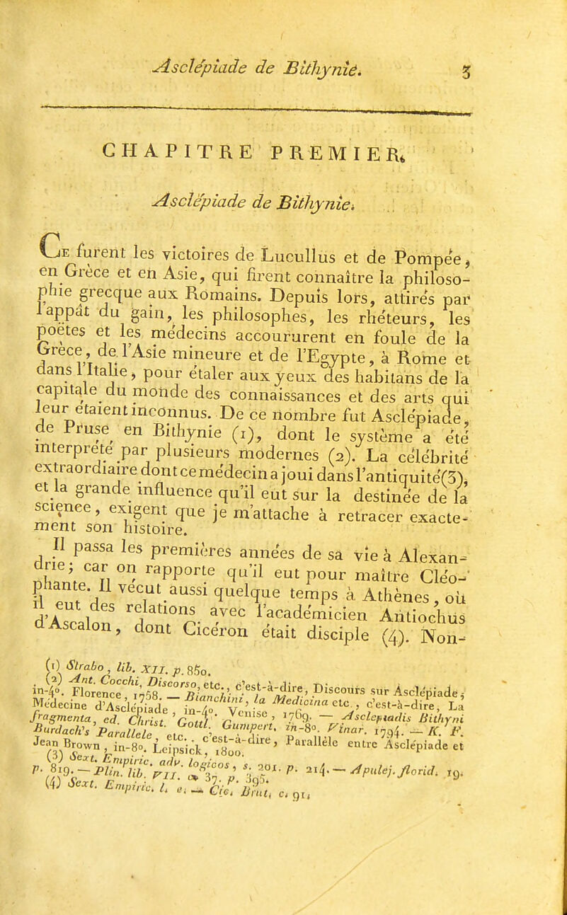Asdépiade de Blthynîé^ % CHAPITRE PREMIER, Asclëpiade de Bithynie: Ce furent les victoires de Lucullus et de Pompée, en Grèce et eh Asie, qui firent connaître la philoso- phie grecque aux Romains. Depuis lors, attires pai^ 1 appât du gain, les philosophes, les rhéteurs, les poètes et les médecins accoururent en foule de la We de 1 Asie mineure et de l'Egypte, à Rome et- dans lltaiie, pour étaler aux yeux des habilans de la capitale du monde des connaissances et des arts qui leur étaient inconnus. De ce nombre fut Asclépiade, de Pruse en Bithynie (i), dont le système a été mterprete par plusieurs modernes (2). La célébrité extraordiaire don t ce médecin a joui dans l'antiquiteTS), et la grande mfluence qu'il eut sur la destinée de la science, exigent que je m'attache à retracer exacte^ ment son histoire. Il passa les premières années de sa vîe à Alexan- I2^T\\ ^V^ P^^^ Cléo-^- Fl eut ^'r-^^^ q^^lq'^e temps à Athènes, où d'Ascalon 'd T r- -^'^ Af^adémicien Antiochus dAscalon, dont Cicéron était disciple (4). Non^ (i) Slrabo , lib. XII. p. 85o. Médecine Sc^td^ ^T» c'est-à-dir'e, La fragmenta, ed Christ Cm,! ' r ' '7^'9' ~ ^'^i^F'adis BiUiyni Jean Brown, in-80. Lcfpsick' .bÔ:^ ' '''''' Asclépiade et