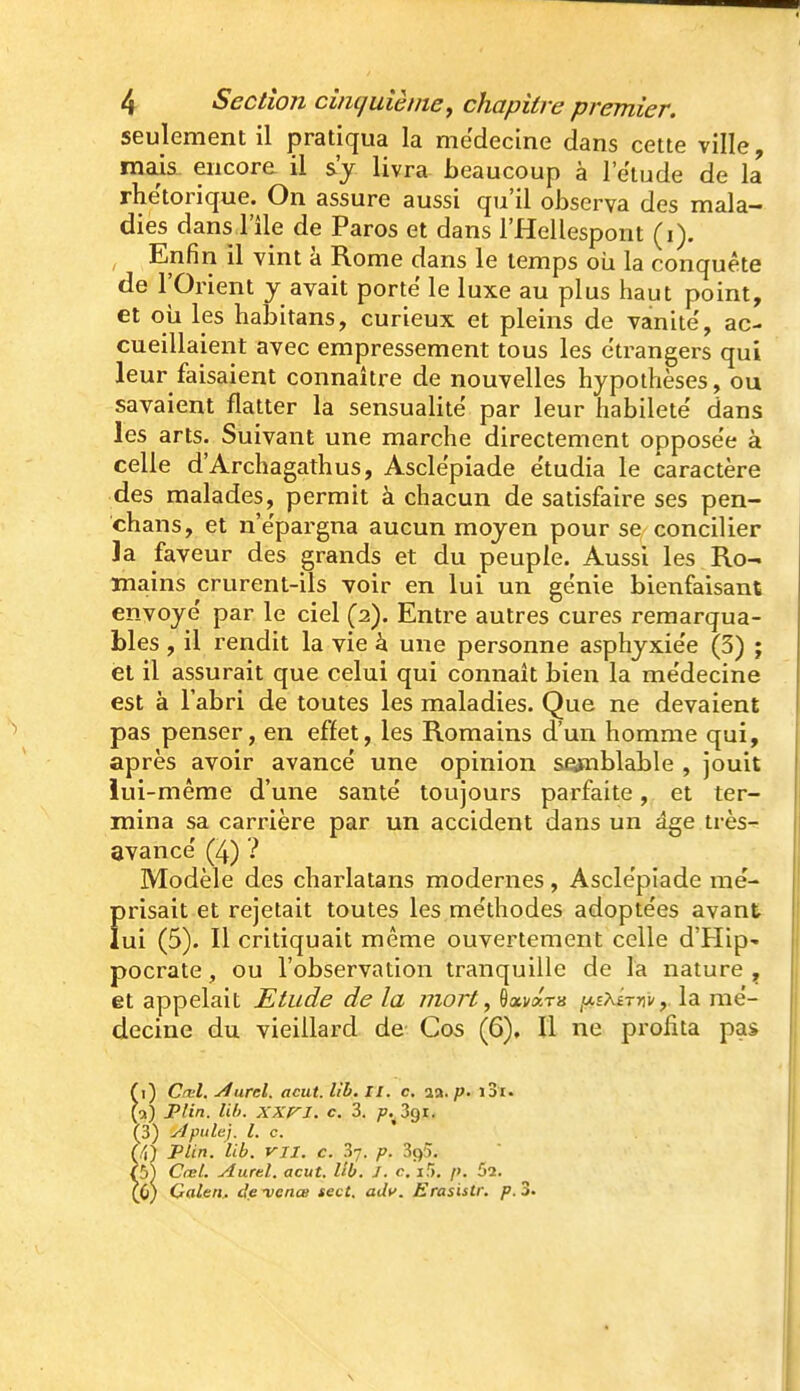 seulement il pratiqua la médecine dans cette ville, mais, encore il s'j livra beaucoup à l'étude de la rhe'torique. On assure aussi qu'il observa des mala- dies dans l'île de Paros et dans l'Hellespont (i). , Enfin il vint à Rome dans le temps oii la conquête de l'Orient y avait porte le luxe au plus haut point, et où les habitans, curieux et pleins de vanité', ac- cueillaient avec empressement tous les étrangers qui leur faisaient connaître de nouvelles hypothèses, ou savaient flatter la sensualité par leur habileté' dans les arts. Suivant une marche directement opposée à celle d'Archagathus, Asclépiade étudia le caractère des malades, permit à chacun de satisfaire ses pen- chans, et n'épargna aucun moyen pour se concilier la faveur des grands et du peuple. Aussi les Ro- mains crurent-ils voir en lui un génie bienfaisant envoyé par le ciel (2). Entre autres cures remarqua- bles , il rendit la vie à une personne asphyxiée (3) ; et il assurait que celui qui connaît bien la médecine est à l'abri de toutes les maladies. Que ne devaient pas penser, en effet, les Romains d'un homme qui, après avoir avancé une opinion sejaiblable , jouit lui-même d'une santé toujours parfaite, et ter- mina sa carrière par un accident dans un âge très- avancé (4) ? Modèle des charlatans modernes , Asclépiade me- f>risait et rejetait toutes les méthodes adoptées avant ui (5). Il critiquait même ouvertement celle d'Hip- pocrate, ou l'observation tranquille de la nature , et appelait Etude de la mort, Oavara ^ihi-xr^vla mé- decine du vieillard de Cos (6), Il ne profita pas fi) C(kI. ylurel. acut. Ub. ii. c. aa./»• i3i. (0) Plin. lih. XXri. c, 3. p.^Z^i. (3) ylpidej. l. c. fi) Plin. Ub. VII. c. 37. p. 395. 5^ Cœl. Aurel. acut. Ub. J. c. ili. />. 52. 6) Galen.. de -vence sect. adv. Erasistr. p. 3.