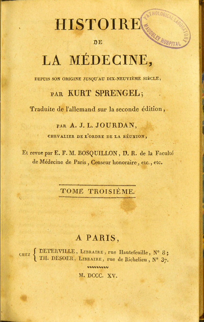 HISTOIRE DE LA MÉDECINE, DEPUIS SON ORIGINE JUSQU'AU DIX-NEUVIÈME SIHCLE, par RURT SPRENGEL ; Traduite de l'allemand sur la seconde édition, par A. J. L. JOURDAN, CHEVALIER DE l'oRDRE DE XA RÉUNION, Et revue par E. F. M. BOSQUILLON, D. R. de la Faculté de Médecine de Paris , Censeur honoraire, etc., etc. TOME TROISIÈME. A PARIS, f DETERVILLE, Libraire , rue Hautefeuille, N° 8 ; \ TH. DESOER, Libraire, rue de Richelieu, N° 3j. UMMMIV