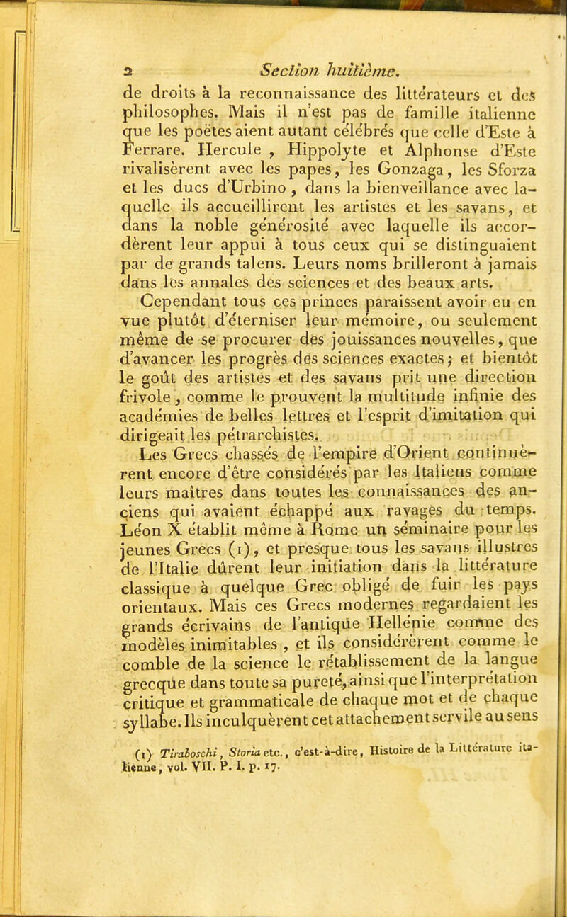 de droits à la reconnaissance des littérateurs et des philosophes. Mais il n'est pas de famille italienne que les poètes aient autant céle'bre's que celle d'Esté à Ferrare. Hercule , Hippoljte et Alphonse d'Esté rivalisèrent avec les papes, les Gonzaga, les Sforza et les ducs d'Urbino , dans la bienveillance avec la- quelle ils accueillirent les artistes et les savans, et dans la noble générosité avec laquelle ils accor- dèrent leur appui à tous ceux qui se distinguaient par de grands talens. Leurs noms brilleront à jamais dans les annales des sciences et des beaux arts. Cependant tous ces princes paraissent avoir eu en vue plutôt d'éterniser leur mémoire, ou seulement même de se procurer des jouissances nouvelles, que d'avancer les progrès des sciences exactes; et bientôt le goût des artistes et des sa vans prit une direction frivole, comme le prouvent la multitude infinie des académies de belles lettres et l'esprit d'imitation qui dirigeait les pétrarchistes. Les Grecs chassés de l'empire d'Orient continuè- rent encore d'être considérés par les Italiens comme leurs maîtres dans toutes les connaissances des an- ciens qui avaient échappé aux ravages du temps. Léon X établit même à Rome un séminaire pour les jeunes Grecs (i), et presque tous les savans illustres de l'Italie durent leur initiation dans la littérature classique à quelque Grec obligé de fuir les pays orientaux. Mais ces Grecs modernes regardaient les grands écrivains de l'antique Hellénie comme des modèles inimitables , et ils considérèrent comme le comble de la science le rétablissement de la langue grecque dans toute sa pureté, ainsi que l'interprétation critique et grammaticale de chaque mot et de chaque syllabe. Ils inculquèrent cet attachement servile au sens (i) Tiraioschi, Storia etc., c'est-à-dire, Histoire de la Littérature ita-