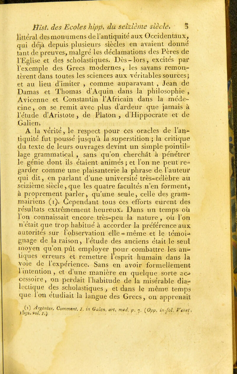littoral des monumens de l'antiquité' aux Occidentaux, qui déjà depuis plusieurs siècles en avaient donné tant de preuves, maigre les déclamations des Pères de l'Eglise et des scholastiques. Dès-lors, excités par l'exemple des Grecs modernes, les saVans remon- tèrent dans toutes les sciences aux véritables sources J et au lieu d'imiter -, comme auparavant , Jean de Damas et Thomas d'Aquin dans la philosophie , Avicenne et Constantin l'Africain dans la méde- cine j on se remit avec plus d'ardeur que jamais à l'étude d'Aristote > de Platon , d'Hippocrate et de Galiem A la vérité, le respect pour ces oracles de l'an^ tiquité fut poussé jusqu'à la superstition ; la critique du texte de leurs ouvrages devint un simple pointil-^ lage grammatical , sans qu'on cherchât à pénétrer le génie dont ils étaient animés ; et l'on ne peut re^ garder comme une plaisanterie la phrase de l'auteur qui dit, en parlant d'une université très-célèbre au seizième siècle -, que les quatre facultés n'en forment, à proprement parler, qu'une seule, celle des gram- mairiens Cependant tous ces efforts eurent des résultats extrêmement heureux» Dans un temps où l'on connaissait encore très-peu la nature , où l'on n'était que trop habitué à accorder la préférence aux autorités sur l'observation elle-même et le témoi-» gnage de la raison -, l'étude des anciens était le seul moyen qu'on pût employer pour combattre les an- tiques erreurs et remettre 1 esprit humain dans la voie de l'expérience» Sans en avoir formellement 1 intention -, et d'une manière en quelque sorte ac-* cessoire, on perdait l'habitude de la misérable dia- lectique des scholastiques , et dans le même temps que l'on étudiait la langue des Grecs > on apprenait (0 Areènter. Comment. I. in Galen. art, med. p. n. (Opp, in-M, Vtntt, ioya, vol. i.) r r v rr «