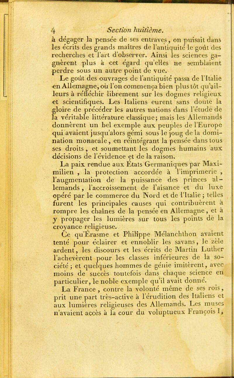 à dégager la pense'e de ses entraves, on puisait dans les écrits des grands maîtres de l'antiquité le goût des recherches et l'art d'observer. Ainsi les sciences ga- gnèrent -plus à -cet égard qu'elles ne semblaient perdre sous un autre point de vue. Le goût des ouvrages de l'antiquité passa de l'Italie •en Allemagne, où l'on commença bien plus tôt qu'ail- leurs à réfléchir librement sur les dogmes religieux et scientifiques. Les Italiens eurent sans doute la gloire de précéder les autres nations dans l'étude de la véritable littérature classique; mais les Allemands donnèrent un bel exemple aux peuples de l'Europe qui avaient jusqu'alors gémi sous le joug de la domi- nation monacale, en réintégrant la pensée dans tous ses droits , et soumettant les dogmes humains aux décisions de l'évidence et de la raison. La paix rendue aux Etats Germaniques par Maxi- milien , la protection accordée à l'imprimerie , l'augmentation de la puissance des princes al- lemands , l'accroissement de l'aisance et du luxe opéré par le commerce du Nord et de l'Italie ; telles furent les principales causes qui contribuèrent à rompre les chaînes de la pensée en Allemagne, et à y propager les lumières sur tous les points dë la croyance religieuse. Ce qu'Érasme et Philippe Mélanchlhon avaient tenté pour éclairer et ennoblir les savans, le zèle ardent, les discours et les écrits de Martin Luther l'achevèrent pour les classes inférieures de la so- ciété ; et quelques hommes de génie imitèrent, avec moins de succès toutefois dans chaque science en particulier, le noble exemple qu'il avait donné. La France, contre la volonté même de ses rois, prit une part très-aclive à l'érudition des Italiens et aux lumières religieuses des Allemands. Les muscs n'avaient accès à la cour du voluptueux François I,