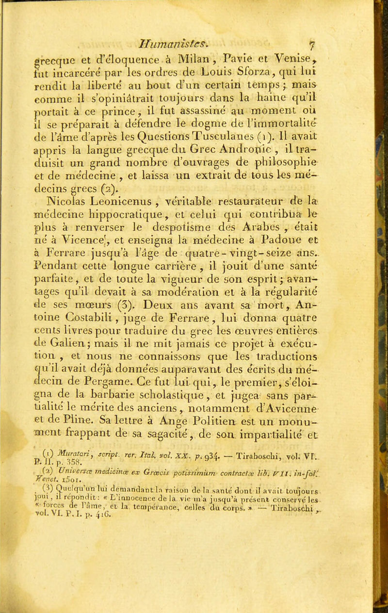 grecque et d'éloquence à Milan, Pavie et Venise,, fut incarcéré par les ordres de Louis Sforza, qui lui rendit la liberté au bout d'un certain temps ; mais comme il s'opiniâtrait toujours dans la haine qu'il portait à ce prince, il fut assassiné au moment où il se préparait à défendre le dogme de l'immortalité de l'âme d'après les Questions Tusculanes (1). Il avait appris la langue grecque du Grec Andropic , il tra- duisit un grand nombre d'ouvrages de philosophie et de médecine , et laissa un extrait de tous les mé- decins grecs (2). Nicolas Leonicenus , véritable restaurateur de la médecine hippocratique, et celui qui contribua le plus à renverser le despotisme des Arabes , était né à Vicence^, et enseigna la médecine à Padoue et à Ferrare jusqu'à l'âge de quatre-vingt-seize ans. Pendant cette longue carrière , il jouit d'une santé parfaite, et de toute la vigueur de son esprit; avan- tages qu'il devait à sa modération et à la régularité de ses mœurs (3), Deux ans avant sa mort, An- toine Costabili, juge de Ferrare, lui donna quatre cents livres pour traduire du grec les œuvres entières de Galien ; mais il ne mit jamais ce projet à exécu- tion , et nous ne connaissons que les traductions qu'il avait déjà données auparavant des écrits du mé- decin de Pergame. Ce fut lui qui, le premier, s'éloi- gna de la barbarie scholastique, et jugea sans par- tialité le mérite des anciens, notamment d'Avicenne et de Pline. Sa lettre à Ange Politien est un monu- ment frappant de sa sagacité,, de son. impartialité et (1) Muratari, script, rer. Ital. vol. XX. p.çfi^ — Tiraboschi, vol. VI. 1*. il. p. 358. (2) Umeersce medicinœ ex Grœcis potissimùm contracta lib. Àrfïi in-foï /Tenet. i5oi. J (?) Quelqu'un lui demandant ln raison de la santé dont il avait, toujours îpui . il répondit: <t L'innocence de La vie m'a jusqu'à présent conserve les «torecs de 1 ame, et la tempérance, celles du corps. » — Tiraboschi, vol. VI. P. I. p. 4 jG. • ^