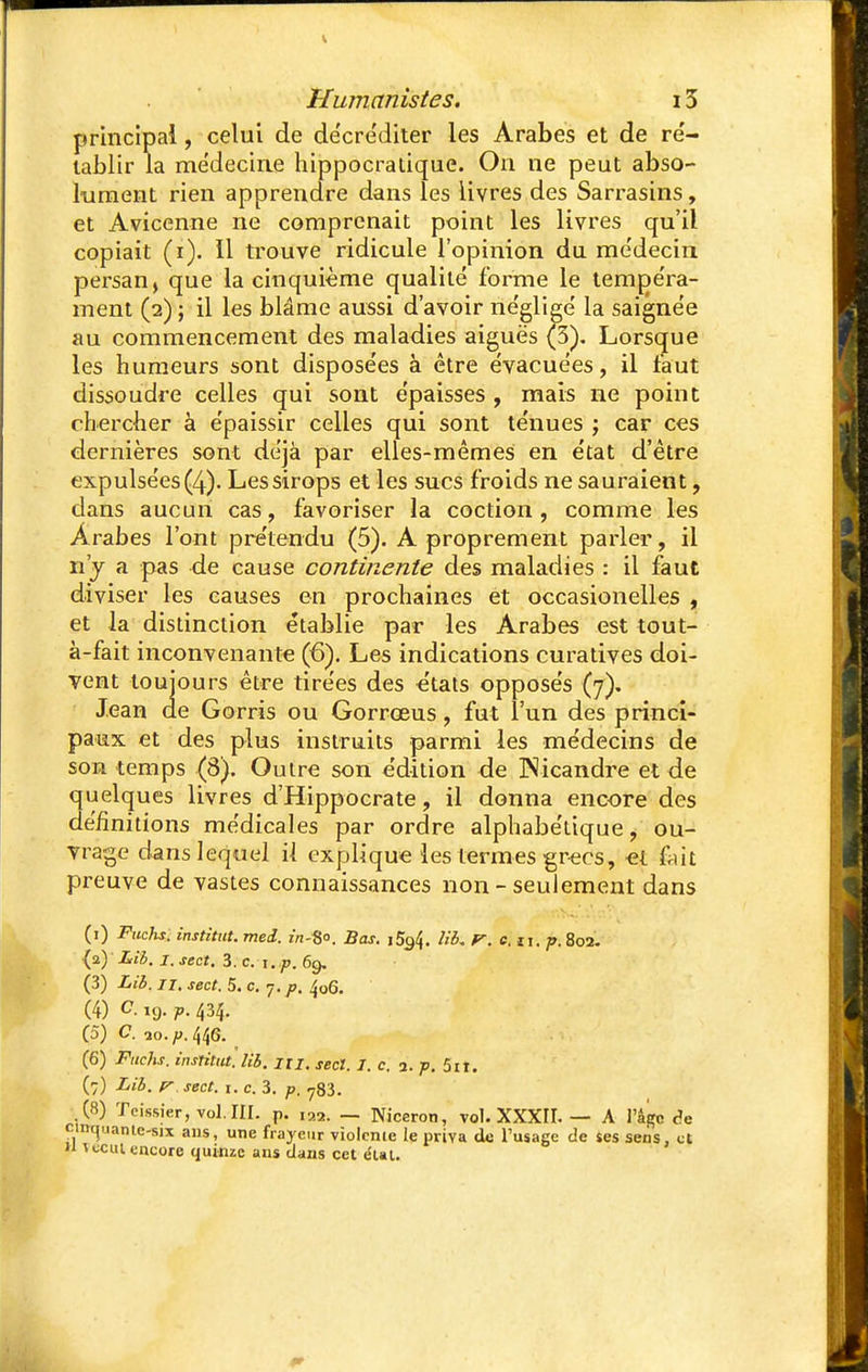 principal, celui de de'cre'diter les Arabes et de ré- tablir la me'decirie hippocratique. On ne peut abso- lument rien apprendre dans les livres des Sarrasins, et Avicenne ne comprenait point les livres qu'il copiait (i). 11 trouve ridicule l'opinion du médecin persan j que la cinquième qualité forme le tempéra- ment (2) ; il les blâme aussi d'avoir négligé la saignée au commencement des maladies aiguës (3). Lorsque les humeurs sont disposées à être évacuées, il faut dissoudre celles qui sont épaisses , mais ne point chercher à épaissir celles qui sont ténues ; car ces dernières sont déjà par elles-mêmes en état d'être expulsées (4). Les sirops et les sucs froids ne sauraient, dans aucun cas, favoriser la coction , comme les Arabes l'ont prétendu (5). A proprement parler, il n'y a pas de cause continente des maladies : il faut diviser les causes en prochaines et occasionelles , et la distinction établie par les Arabes est tout- à-fait inconvenante (6). Les indications curatives doi- vent toujours être tirées des états opposés (7). Jean de Gorris ou Gorrœus, fut l'un des princi- paux et des plus instruits parmi les médecins de son temps (8). Outre son édition de Nicandre et de quelques livres d'Hippocrate, il donna encore des définitions médicales par ordre alphabétique, ou- vrage dans lequel il explique les termes grecs, et ùùt preuve de vastes connaissances non - seulement dans (1) Fuchs. institut, med. zn-fjo. Bas. i5q4. lit. r. e. n. p. 802. {p.) Lib. i.sect. 3. c. t. p. 69. (3) Lib. 11. sect. 5. c. 7. p. fo6. (4) C. ,9. p. 434. (5) C. lo.p.^G. (6) Fuchs. instittU. lib. m. secl. I.c. 1. p. 5n. (7) Lib. r sect. 1. c. 3. p. 783. .(«) Teissier, vol. III. p. ia2. _ Niceron, vol. XXXII. — A Page âe cinuuantc-six ans, une frayeur violente le priva de l'usage de ses sens, et  îccut. encore quinze ans clans cet e'ut.