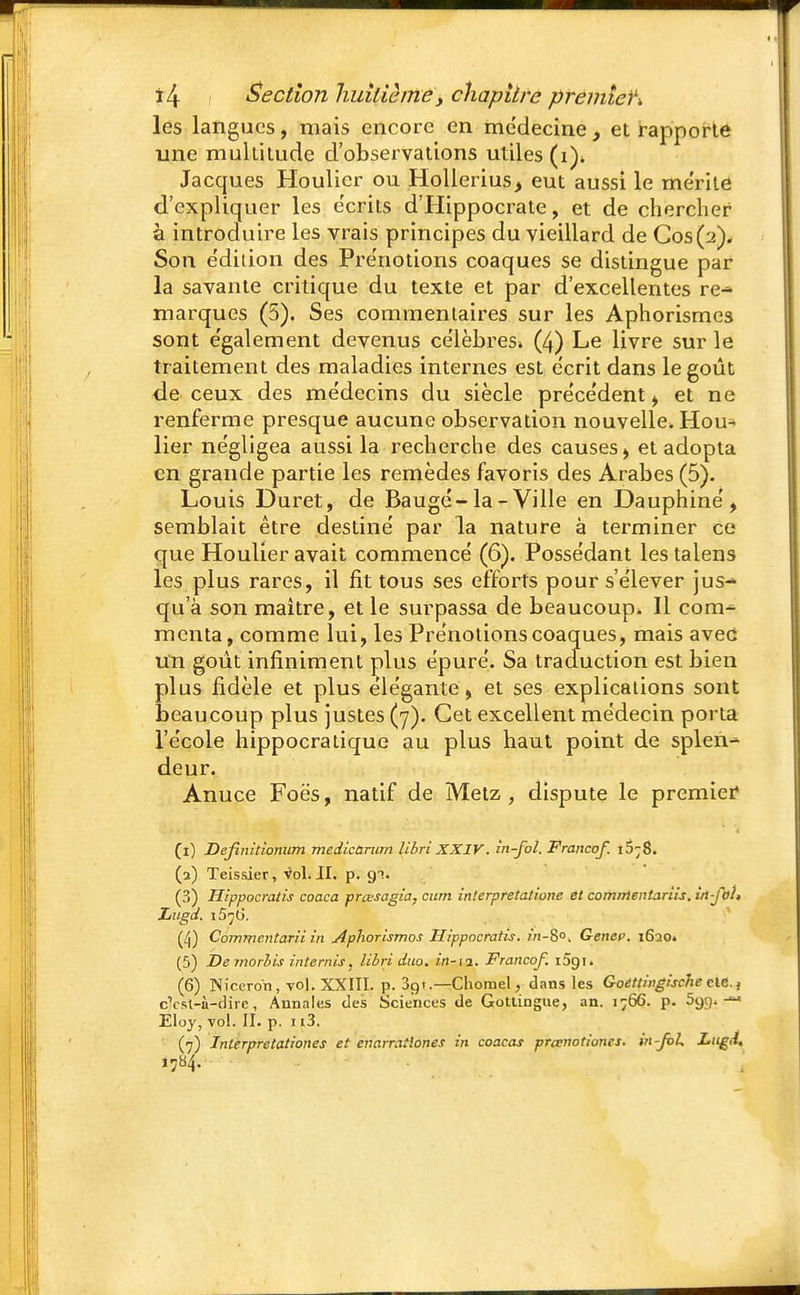 les langues, mais encore en médecine , et rapporte une multitude d'observations utiles (i\ Jacques Houlicr ou Hollerius, eut aussi le mérité d'expliquer les écrits d'Hippocrate, et de chercher à introduire les vrais principes du vieillard de Cos(V). Son e'dition des Pre'notions coaques se distingue par la savante critique du texte et par d'excellentes re-* marques (5). Ses commentaires sur les Aphorismes sont e'galement devenus célèbres» (4) Le livre sur le traitement des maladies internes est e'erit dans le goût de ceux des médecins du siècle précédent ^ et ne renferme presque aucune observation nouvelle. Hou- lier négligea aussi la recherche des causes, et adopta en grande partie les remèdes favoris des Arabes (5). Louis Duret, de Baugé-la-Ville en Dauphiné, semblait être destiné par la nature à terminer ce que Houlier avait commencé (6). Possédant les talens les plus rares, il fit tous ses efforts pour s'élever jus-» qu'à son maître, et le surpassa de beaucoup. Il cora^ menta, comme lui, les Prénotions coaques, mais avec un goût infiniment plus épuré. Sa traduction est bien plus fidèle et plus élégante, et ses explications sont beaucoup plus justes (7). Cet excellent médecin porta l'école hippocratique au plus haut point de splen- deur. Anuce Foës, natif de Metz, dispute le premier* (1) Definitionum medicùrum libri XXIV. in-fol. Franco/. i5;8. (2) Teissier, Vol. JI. p. 91. (3) Hippocratis coaca prœsagia, cum interpretationc et comntentariis. in-fol» Ziitgd. i5^6. (/j) Commentant in Aphorismos Hippocratis. in-%°. Gencc 1620. (5) Demorlis internis, libri duo. in-11. Francof. i5gi. (6) Nîceron, vol. XXIII. p. 39i.—Chomel, dans les Goettingische clC., cVsl-n-dirc, Annales des Sciences de Gottingue, an. 1766. p. 5gg. Eloy, vol. II. p. 113. (7) Interpretationes et enarraîlones in coacas preenotiones. in-foL Lugd.