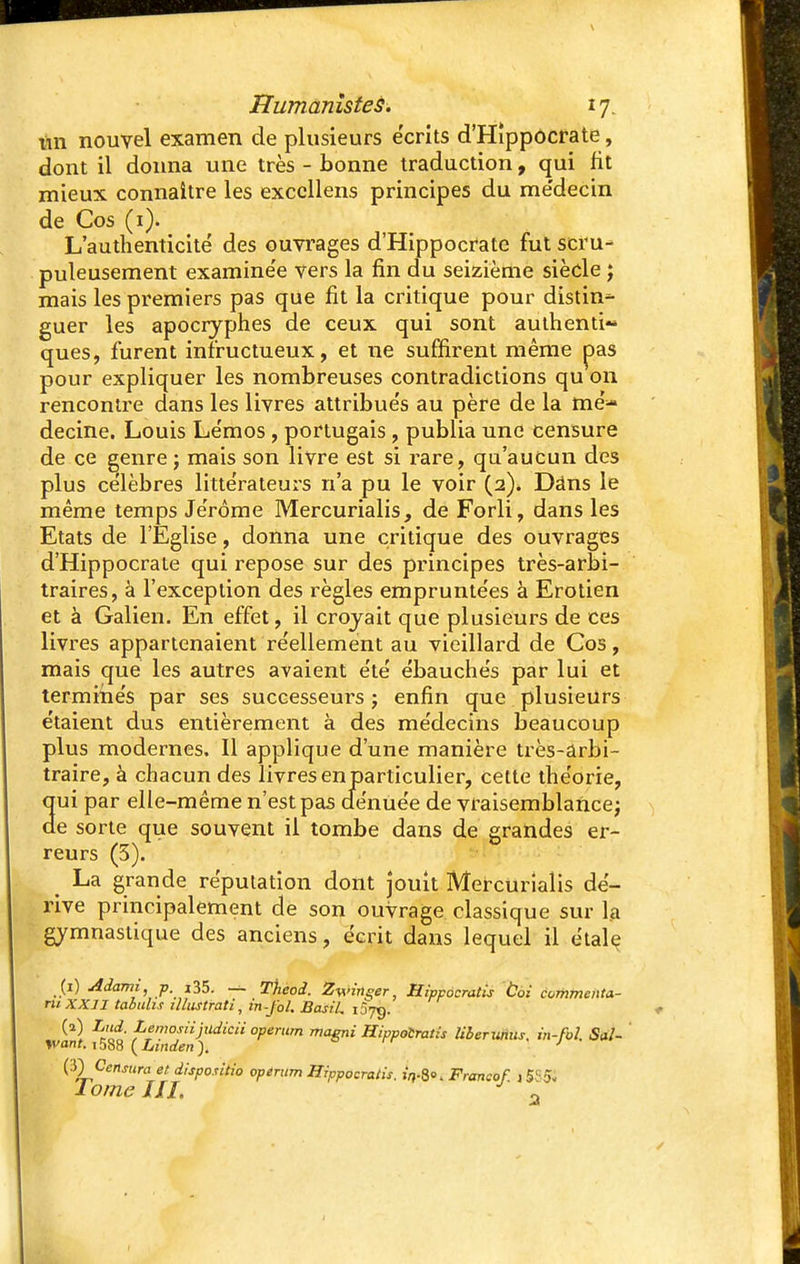 tin nouvel examen de plusieurs écrits d'Hîppocrate, dont il donna une très - bonne traduction, qui fit mieux connaître les exccllens principes du me'decin de Cos (1). L'authenticité des ouvrages d'Hippocrate fut scru- puleusement examinée vers la fin du seizième siècle ; mais les premiers pas que fit la critique pour distin- guer les apocryphes de ceux qui sont authenti» ques, furent infructueux, et ne suffirent même pas pour expliquer les nombreuses contradictions qu on rencontre dans les livres attribués au père de la mé- decine. Louis Lémos , portugais , publia une censure de ce genre ; mais son livre est si rare, qu'aucun des plus célèbres littérateurs n'a pu le voir (2). Dâns le même temps Jérôme Mercurialis, de Forli, dans les Etats de l'Eglise, donna une critique des ouvrages d'Hippocrate qui repose sur des principes très-arbi- traires, à l'exception des règles empruntées à Erotien et à Galien. En effet, il croyait que plusieurs de ces livres appartenaient réellement au vieillard de Cos, mais que les autres avaient été ébauchés par lui et terminés par ses successeurs ; enfin que plusieurs étaient dus entièrement à des médecins beaucoup plus modernes. Il applique d'une manière très-arbi- traire, à chacun des livres en particulier, cette théorie, ui par elle-même n'est pas dénuée de vraisemblance; e sorte que souvent il tombe dans de grandes er- reurs (3). ^ La grande réputation dont jouit Mercurialis dé- rive principalement de son ouvrage classique sur la gymnastique des anciens, écrit dans lequel il étale (1) Adami, p. i35. — Theoi. Ètfirteer, Hippocratis toi commenta- nt XXII tabuhs illustrati, in-fol. Basil. iSjq. . ^} «f ^'Voslii)lldicii operum magni Hippocratis liber xtrtus. m-fol. Sal- ivant. 1588 ( Linden ). J (3) Censura et dispositio operum Hippocratis. in-S«. Francof. 15853 1 orne 111. 0